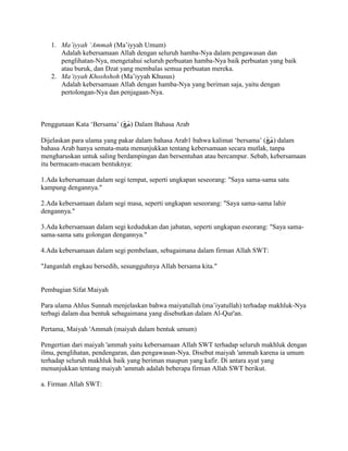 1. Ma’iyyah ‘Ammah (Ma’iyyah Umum)
Adalah kebersamaan Allah dengan seluruh hamba-Nya dalam pengawasan dan
penglihatan-Nya, mengetahui seluruh perbuatan hamba-Nya baik perbuatan yang baik
atau buruk, dan Dzat yang membalas semua perbuatan mereka.
2. Ma’iyyah Khoshshoh (Ma’iyyah Khusus)
Adalah kebersamaan Allah dengan hamba-Nya yang beriman saja, yaitu dengan
pertolongan-Nya dan penjagaan-Nya.
Penggunaan Kata ‘Bersama’ (‫س‬
َ‫ع‬َُ) Dalam Bahasa Arab
Dijelaskan para ulama yang pakar dalam bahasa Arab1 bahwa kalimat ‘bersama’ (‫س‬
َ‫ع‬َُ) dalam
bahasa Arab hanya semata-mata menunjukkan tentang kebersamaan secara mutlak, tanpa
mengharuskan untuk saling berdampingan dan bersentuhan atau bercampur. Sebab, kebersamaan
itu bermacam-macam bentuknya:
1.Ada kebersamaan dalam segi tempat, seperti ungkapan seseorang: "Saya sama-sama satu
kampung dengannya."
2.Ada kebersamaan dalam segi masa, seperti ungkapan seseorang: "Saya sama-sama lahir
dengannya."
3.Ada kebersamaan dalam segi kedudukan dan jabatan, seperti ungkapan eseorang: "Saya sama-
sama-sama satu golongan dengannya."
4.Ada kebersamaan dalam segi pembelaan, sebagaimana dalam firman Allah SWT:
"Janganlah engkau bersedih, sesungguhnya Allah bersama kita."
Pembagian Sifat Maiyah
Para ulama Ahlus Sunnah menjelaskan bahwa maiyatullah (ma’iyatullah) terhadap makhluk-Nya
terbagi dalam dua bentuk sebagaimana yang disebutkan dalam Al-Qur'an.
Pertama, Maiyah 'Ammah (maiyah dalam bentuk umum)
Pengertian dari maiyah 'ammah yaitu kebersamaan Allah SWT terhadap seluruh makhluk dengan
ilmu, penglihatan, pendengaran, dan pengawasan-Nya. Disebut maiyah 'ammah karena ia umum
terhadap seluruh makhluk baik yang beriman maupun yang kafir. Di antara ayat yang
menunjukkan tentang maiyah 'ammah adalah beberapa firman Allah SWT berikut.
a. Firman Allah SWT:
 