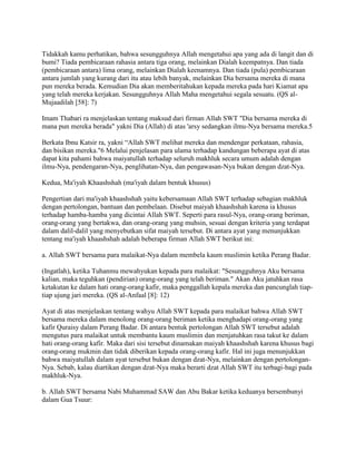 Tidakkah kamu perhatikan, bahwa sesungguhnya Allah mengetahui apa yang ada di langit dan di
bumi? Tiada pembicaraan rahasia antara tiga orang, melainkan Dialah keempatnya. Dan tiada
(pembicaraan antara) lima orang, melainkan Dialah keenamnya. Dan tiada (pula) pembicaraan
antara jumlah yang kurang dari itu atau lebih banyak, melainkan Dia bersama mereka di mana
pun mereka berada. Kemudian Dia akan memberitahukan kepada mereka pada hari Kiamat apa
yang telah mereka kerjakan. Sesungguhnya Allah Maha mengetahui segala sesuatu. (QS al-
Mujaadilah [58]: 7)
Imam Thabari ra menjelaskan tentang maksud dari firman Allah SWT "Dia bersama mereka di
mana pun mereka berada" yakni Dia (Allah) di atas 'arsy sedangkan ilmu-Nya bersama mereka.5
Berkata Ibnu Katsir ra, yakni “Allah SWT melihat mereka dan mendengar perkataan, rahasia,
dan bisikan mereka."6 Melalui penjelasan para ulama terhadap kandungan beberapa ayat di atas
dapat kita pahami bahwa maiyatullah terhadap seluruh makhluk secara umum adalah dengan
ilmu-Nya, pendengaran-Nya, penglihatan-Nya, dan pengawasan-Nya bukan dengan dzat-Nya.
Kedua, Ma'iyah Khaashshah (ma'iyah dalam bentuk khusus)
Pengertian dari ma'iyah khaashshah yaitu kebersamaan Allah SWT terhadap sebagian makhluk
dengan pertolongan, bantuan dan pembelaan. Disebut maiyah khaashshah karena ia khusus
terhadap hamba-hamba yang dicintai Allah SWT. Seperti para rasul-Nya, orang-orang beriman,
orang-orang yang bertakwa, dan orang-orang yang muhsin, sesuai dengan kriteria yang terdapat
dalam dalil-dalil yang menyebutkan sifat maiyah tersebut. Di antara ayat yang menunjukkan
tentang ma'iyah khaashshah adalah beberapa firman Allah SWT berikut ini:
a. Allah SWT bersama para malaikat-Nya dalam membela kaum muslimin ketika Perang Badar.
(Ingatlah), ketika Tuhanmu mewahyukan kepada para malaikat: "Sesungguhnya Aku bersama
kalian, maka teguhkan (pendirian) orang-orang yang telah beriman." Akan Aku jatuhkan rasa
ketakutan ke dalam hati orang-orang kafir, maka penggallah kepala mereka dan pancunglah tiap-
tiap ujung jari mereka. (QS al-Anfaal [8]: 12)
Ayat di atas menjelaskan tentang wahyu Allah SWT kepada para malaikat bahwa Allah SWT
bersama mereka dalam menolong orang-orang beriman ketika menghadapi orang-orang yang
kafir Quraisy dalam Perang Badar. Di antara bentuk pertolongan Allah SWT tersebut adalah
mengutus para malaikat untuk membantu kaum muslimin dan menjatuhkan rasa takut ke dalam
hati orang-orang kafir. Maka dari sisi tersebut dinamakan maiyah khaashshah karena khusus bagi
orang-orang mukmin dan tidak diberikan kepada orang-orang kafir. Hal ini juga menunjukkan
bahwa maiyatullah dalam ayat tersebut bukan dengan dzat-Nya, melainkan dengan pertolongan-
Nya. Sebab, kalau diartikan dengan dzat-Nya maka berarti dzat Allah SWT itu terbagi-bagi pada
makhluk-Nya.
b. Allah SWT bersama Nabi Muhammad SAW dan Abu Bakar ketika keduanya bersembunyi
dalam Gua Tsuur:
 