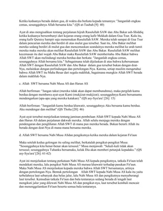 Ketika keduanya berada dalam gua, di waktu dia berkata kepada temannya: "Janganlah engkau
cemas, sesungguhnya Allah bersama kita." (QS at-Taubah [9]: 40)
Ayat di atas mengisahkan tentang perjalanan hijrah Rasulullah SAW dan Abu Bakar ash-Shiddiq
ketika keduanya bersembunyi dari kejaran orang-orang kafir Mekkah dalam Gua Tsur. Kala itu,
orang kafir Quraisy hampir saja menemukan Rasulullah SAW. Mereka telah sampai di Gua Tsur
dalam pencarian mereka dan berdiri di atas mulut gua tersebut. Saat itu, Abu Bakar melihat
mereka sedang berdiri di mulut gua dan mencemaskan seandainya mereka melihat ke arah tumit
mereka maka mereka akan melihat Rasulullah SAW dan Abu Bakar. Rasulullah SAW melihat
kecemasan itu dari wajah Abu Bakar maka Rasulullah SAW memberitahu Abu Bakar bahwa
Allah SWT akan melindungi mereka berdua dan berkata: "Janganlah engkau cemas,
sesungguhnya Allah bersama kita." Sebagaimana telah dijelaskan di atas bahwa kebersamaan
Allah SWT dengan Rasulullah SAW dan Abu Bakar dalam gua tersebut bukan dengan dzat-
Nya, melainkan dengan perlindungan dan pertolongan-Nya. Karena, setiap muslim mengetahui
bahwa Allah SWT itu Maha Besar dari segala makhluk, bagaimana mungkin Allah SWT berada
dalam makhluk-Nya.
c. Allah SWT bersama Nabi Musa AS dan Harun AS
Allah berfirman: "Jangan takut (mereka tidak akan dapat membunuhmu), maka pergilah kamu
berdua dengan membawa ayat-ayat Kami (mukjizat-mukjizat); sesungguhnya Kami bersamamu
mendengarkan (apa-apa yang mereka katakan)." (QS asy-Syu'ara' [26]: 15)
Allah berfirman: "Janganlah kamu berdua khawatir, sesungguhnya Aku bersama kamu berdua.
Aku mendengar dan melihat" (QS Thoha [20]: 46)
Ayat-ayat tersebut menjelaskan tentang jaminan pembelaan Allah SWT kepada Nabi Musa AS
dan Harun AS dalam perjalanan dakwah mereka. Allah selalu menjaga mereka dengan
pendengaran dan penglihatan Allah SWT di mana pun mereka berada. Bukan berarti Allah itu
berada dengan dzat-Nya di mana-mana bersama mereka.
d. Allah SWT bersama Nabi Musa ASdan pengikutnya ketika mereka dalam kejaran Fir'aun
Maka setelah kedua golongan itu saling melihat, berkatalah pengikut-pengikut Musa:
"Sesungguhnya kita benar-benar akan tersusul." Musa menjawab: "Sekali-kali tidak akan
tersusul; sesungguhnya Tuhanku bersamaku, kelak Dia akan memberi petunjuk kepadaku." (QS
asy-Syu'ara' [26]: 61-62)
Ayat ini menjelaskan tentang perkataan Nabi Musa AS kepada pengikutnya, tatkala Fir'aun telah
mendekati mereka, lalu pengikut Nabi Musa AS merasa khawatir terhadap pasukan Fir'aun.
Maka Nabi Musa AS menjelaskan kepada mereka bahwa Allah SWT bersamanya, artinya
dengan pertolongan-Nya. Bentuk pertolongan Allah SWT kepada Nabi Musa AS kala itu yaitu
terbelahnya laut sebanyak dua belas jalur, lalu Nabi Musa AS dan pengikutnya menyeberangi
laut tersebut. Kemudian tatkala Fir'aun dan bala tentaranya sedang berada di tengah laut
mengikuti jalur yang dilewati Nabi Musa AS dan pengikut-nya, laut tersebut kembali mencair
dan menenggelamkan Fir'aun beserta semua bala tentaranya.
 