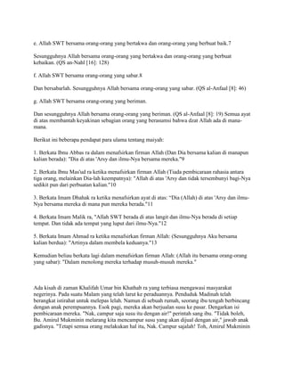 e. Allah SWT bersama orang-orang yang bertakwa dan orang-orang yang berbuat baik.7
Sesungguhnya Allah bersama orang-orang yang bertakwa dan orang-orang yang berbuat
kebaikan. (QS an-Nahl [16]: 128)
f. Allah SWT bersama orang-orang yang sabar.8
Dan bersabarlah. Sesungguhnya Allah bersama orang-orang yang sabar. (QS al-Anfaal [8]: 46)
g. Allah SWT bersama orang-orang yang beriman.
Dan sesungguhnya Allah bersama orang-orang yang beriman. (QS al-Anfaal [8]: 19) Semua ayat
di atas membantah keyakinan sebagian orang yang berasumsi bahwa dzat Allah ada di mana-
mana.
Berikut ini beberapa pendapat para ulama tentang maiyah:
1. Berkata Ibnu Abbas ra dalam menafsirkan firman Allah (Dan Dia bersama kalian di manapun
kalian berada): "Dia di atas 'Arsy dan ilmu-Nya bersama mereka."9
2. Berkata Ibnu Mas'ud ra ketika menafsirkan firman Allah (Tiada pembicaraan rahasia antara
tiga orang, melainkan Dia-lah keempatnya): "Allah di atas 'Arsy dan tidak tersembunyi bagi-Nya
sedikit pun dari perbuatan kalian."10
3. Berkata Imam Dhahak ra ketika menafsirkan ayat di atas: “Dia (Allah) di atas 'Arsy dan ilmu-
Nya bersama mereka di mana pun mereka berada."11
4. Berkata Imam Malik ra, "Allah SWT berada di atas langit dan ilmu-Nya berada di setiap
tempat. Dan tidak ada tempat yang luput dari ilmu-Nya."12
5. Berkata Imam Ahmad ra ketika menafsirkan firman Allah: (Sesungguhnya Aku bersama
kalian berdua): "Artinya dalam membela keduanya."13
Kemudian beliau berkata lagi dalam menafsirkan firman Allah: (Allah itu bersama orang-orang
yang sabar): "Dalam menolong mereka terhadap musuh-musuh mereka."
Ada kisah di zaman Khalifah Umar bin Khathab ra yang terbiasa mengawasi masyarakat
negerinya. Pada suatu Malam yang telah larut ke peraduannya. Penduduk Madinah telah
berangkat istirahat untuk melepas lelah. Namun di sebuah rumah, seorang ibu tengah berbincang
dengan anak perempuannya. Esok pagi, mereka akan berjualan susu ke pasar. Dengarkan isi
pembicaraan mereka. "Nak, campur saja susu itu dengan air!" perintah sang ibu. "Tidak boleh,
Bu. Amirul Mukminin melarang kita mencampur susu yang akan dijual dengan air," jawab anak
gadisnya. "Tetapi semua orang melakukan hal itu, Nak. Campur sajalah! Toh, Amirul Mukminin
 