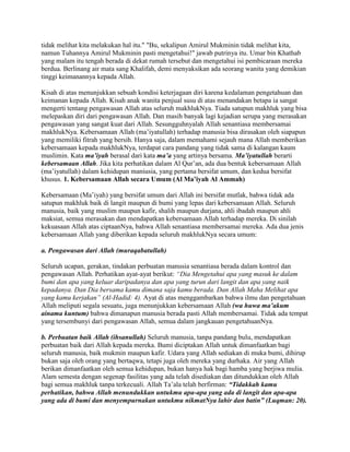 tidak melihat kita melakukan hal itu." "Bu, sekalipun Amirul Mukminin tidak melihat kita,
namun Tuhannya Amirul Mukminin pasti mengetahui!" jawab putrinya itu. Umar bin Khathab
yang malam itu tengah berada di dekat rumah tersebut dan mengetahui isi pembicaraan mereka
berdua. Berlinang air mata sang Khalifah, demi menyaksikan ada seorang wanita yang demikian
tinggi keimanannya kepada Allah.
Kisah di atas menunjukkan sebuah kondisi keterjagaan diri karena kedalaman pengetahuan dan
keimanan kepada Allah. Kisah anak wanita penjual susu di atas menandakan betapa ia sangat
mengerti tentang pengawasan Allah atas seluruh makhlukNya. Tiada satupun makhluk yang bisa
melepaskan diri dari pengawasan Allah. Dan masih banyak lagi kejadian serupa yang merasakan
pengawasan yang sangat kuat dari Allah. Sesungguhnyalah Allah senantiasa membersamai
makhlukNya. Kebersamaan Allah (ma’iyatullah) terhadap manusia bisa dirasakan oleh siapapun
yang memiliki fitrah yang bersih. Hanya saja, dalam memahami sejauh mana Allah memberikan
kebersamaan kepada makhlukNya, terdapat cara pandang yang tidak sama di kalangan kaum
muslimin. Kata ma’iyah berasal dari kata ma’a yang artinya bersama. Ma’iyatullah berarti
kebersamaan Allah. Jika kita perhatikan dalam Al Qur’an, ada dua bentuk kebersamaan Allah
(ma’iyatullah) dalam kehidupan maniusia, yang pertama bersifat umum, dan kedua bersifat
khusus. 1. Kebersamaan Allah secara Umum (Al Ma’iyah Al Ammah)
Kebersamaan (Ma’iyah) yang bersifat umum dari Allah ini bersifat mutlak, bahwa tidak ada
satupun makhluk baik di langit maupun di bumi yang lepas dari kebersamaan Allah. Seluruh
manusia, baik yang muslim maupun kafir, shalih maupun durjana, ahli ibadah maupun ahli
maksiat, semua merasakan dan mendapatkan kebersamaan Allah terhadap mereka. Di sinilah
kekuasaan Allah atas ciptaanNya, bahwa Allah senantiasa membersamai mereka. Ada dua jenis
kebersamaan Allah yang diberikan kepada seluruh makhlukNya secara umum:
a. Pengawasan dari Allah (muraqabatullah)
Seluruh ucapan, gerakan, tindakan perbuatan manusia senantiasa berada dalam kontrol dan
pengawasan Allah. Perhatikan ayat-ayat berikut: “Dia Mengetahui apa yang masuk ke dalam
bumi dan apa yang keluar daripadanya dan apa yang turun dari langit dan apa yang naik
kepadanya. Dan Dia bersama kamu dimana saja kamu berada. Dan Allah Maha Melihat apa
yang kamu kerjakan” (Al-Hadid: 4). Ayat di atas menggambarkan bahwa ilmu dan pengetahuan
Allah meliputi segala sesuatu, juga menunjukkan kebersamaan Allah (wa huwa ma’akum
ainama kuntum) bahwa dimanapun manusia berada pasti Allah membersamai. Tidak ada tempat
yang tersembunyi dari pengawasan Allah, semua dalam jangkauan pengetahuanNya.
b. Perbuatan baik Allah (ihsanullah) Seluruh manusia, tanpa pandang bulu, mendapatkan
perbuatan baik dari Allah kepada mereka. Bumi diciptakan Allah untuk dimanfaatkan bagi
seluruh manusia, baik mukmin maupun kafir. Udara yang Allah sediakan di muka bumi, dihirup
bukan saja oleh orang yang bertaqwa, tetapi juga oleh mereka yang durhaka. Air yang Allah
berikan dimanfaatkan oleh semua kehidupan, bukan hanya hak bagi hamba yang berjiwa mulia.
Alam semesta dengan segenap fasilitas yang ada telah disediakan dan ditundukkan oleh Allah
bagi semua makhluk tanpa terkecuali. Allah Ta’ala telah berfirman: “Tidakkah kamu
perhatikan, bahwa Allah menundukkan untukmu apa-apa yang ada di langit dan apa-apa
yang ada di bumi dan menyempurnakan untukmu nikmatNya lahir dan batin” (Luqman: 20).
 