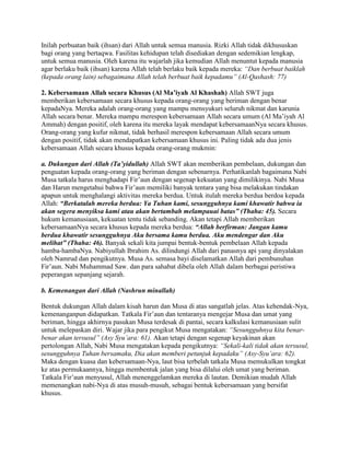 Inilah perbuatan baik (ihsan) dari Allah untuk semua manusia. Rizki Allah tidak dikhususkan
bagi orang yang bertaqwa. Fasilitas kehidupan telah disediakan dengan sedemikian lengkap,
untuk semua manusia. Oleh karena itu wajarlah jika kemudian Allah menuntut kepada manusia
agar berlaku baik (ihsan) karena Allah telah berlaku baik kepada mereka: “Dan berbuat baiklah
(kepada orang lain) sebagaimana Allah telah berbuat baik kepadamu” (Al-Qashash: 77)
2. Kebersamaan Allah secara Khusus (Al Ma’iyah Al Khashah) Allah SWT juga
memberikan kebersamaan secara khusus kepada orang-orang yang beriman dengan benar
kepadaNya. Mereka adalah orang-orang yang mampu mensyukuri seluruh nikmat dan karunia
Allah secara benar. Mereka mampu merespon kebersamaan Allah secara umum (Al Ma’iyah Al
Ammah) dengan positif, oleh karena itu mereka layak mendapat kebersamaanNya secara khusus.
Orang-orang yang kufur nikmat, tidak berhasil merespon kebersamaan Allah secara umum
dengan positif, tidak akan mendapatkan kebersamaan khusus ini. Paling tidak ada dua jenis
kebersamaan Allah secara khusus kepada orang-orang mukmin:
a. Dukungan dari Allah (Ta’yidullah) Allah SWT akan memberikan pembelaan, dukungan dan
penguatan kepada orang-orang yang beriman dengan sebenarnya. Perhatikanlah bagaimana Nabi
Musa tatkala harus menghadapi Fir’aun dengan segenap kekuatan yang dimilikinya. Nabi Musa
dan Harun mengetahui bahwa Fir’aun memiliki banyak tentara yang bisa melakukan tindakan
apapun untuk menghalangi aktivitas mereka berdua. Untuk itulah mereka berdua berdoa kepada
Allah: “Berkatalah mereka berdua: Ya Tuhan kami, sesungguhnya kami khawatir bahwa ia
akan segera menyiksa kami atau akan bertambah melampauai batas” (Thaha: 45). Secara
hukum kemanusiaan, kekuatan tentu tidak sebanding. Akan tetapi Allah memberikan
kebersamaanNya secara khusus kepada mereka berdua: “Allah berfirman: Jangan kamu
berdua khawatir sesungguhnya Aku bersama kamu berdua. Aku mendengar dan Aku
melihat” (Thaha: 46). Banyak sekali kita jumpai bentuk-bentuk pembelaan Allah kepada
hamba-hambaNya. Nabiyullah Ibrahim As. dilindungi Allah dari panasnya api yang dinyalakan
oleh Namrud dan pengikutnya. Musa As. semasa bayi diselamatkan Allah dari pembunuhan
Fir’aun. Nabi Muhammad Saw. dan para sahabat dibela oleh Allah dalam berbagai peristiwa
peperangan sepanjang sejarah.
b. Kemenangan dari Allah (Nashrun minallah)
Bentuk dukungan Allah dalam kisah harun dan Musa di atas sangatlah jelas. Atas kehendak-Nya,
kemenanganpun didapatkan. Tatkala Fir’aun dan tentaranya mengejar Musa dan umat yang
beriman, hingga akhirnya pasukan Musa terdesak di pantai, secara kalkulasi kemanusiaan sulit
untuk melepaskan diri. Wajar jika para pengikut Musa mengatakan: “Sesungguhnya kita benar-
benar akan tersusul” (Asy Syu’ara: 61). Akan tetapi dengan segenap keyakinan akan
pertolongan Allah, Nabi Musa mengatakan kepada pengikutnya: “Sekali-kali tidak akan tersusul,
sesungguhnya Tuhan bersamaku, Dia akan memberi petunjuk kepadaku” (Asy-Syu’ara: 62).
Maka dengan kuasa dan kebersamaan-Nya, laut bisa terbelah tatkala Musa memukulkan tongkat
ke atas permukaannya, hingga membentuk jalan yang bisa dilalui oleh umat yang beriman.
Tatkala Fir’aun menyusul, Allah menenggelamkan mereka di lautan. Demikian mudah Allah
memenangkan nabi-Nya di atas musuh-musuh, sebagai bentuk kebersamaan yang bersifat
khusus.
 