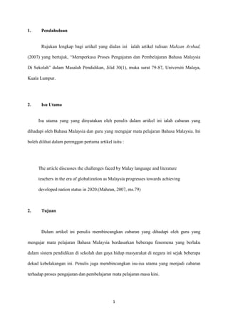 1.     Pendahuluan


       Rujukan lengkap bagi artikel yang diulas ini ialah artikel tulisan Mahzan Arshad,

(2007) yang bertajuk, “Memperkasa Proses Pengajaran dan Pembelajaran Bahasa Malaysia

Di Sekolah” dalam Masalah Pendidikan, Jilid 30(1), muka surat 79-87, Universiti Malaya,

Kuala Lumpur.




2.     Isu Utama


     Isu utama yang yang dinyatakan oleh penulis dalam artikel ini ialah cabaran yang

dihadapi oleh Bahasa Malaysia dan guru yang mengajar mata pelajaran Bahasa Malaysia. Ini

boleh dilihat dalam perenggan pertama artikel iaitu :




     The article discusses the challenges faced by Malay language and literature

     teachers in the era of globalization as Malaysia progresses towards achieving

     developed nation status in 2020.(Mahzan, 2007, ms.79)



2.     Tujuan



       Dalam artikel ini penulis membincangkan cabaran yang dihadapi oleh guru yang

mengajar mata pelajaran Bahasa Malaysia berdasarkan beberapa fenomena yang berlaku

dalam sistem pendidikan di sekolah dan gaya hidup masyarakat di negara ini sejak beberapa

dekad kebelakangan ini. Penulis juga membincangkan isu-isu utama yang menjadi cabaran

terhadap proses pengajaran dan pembelajaran mata pelajaran masa kini.




                                              1
 