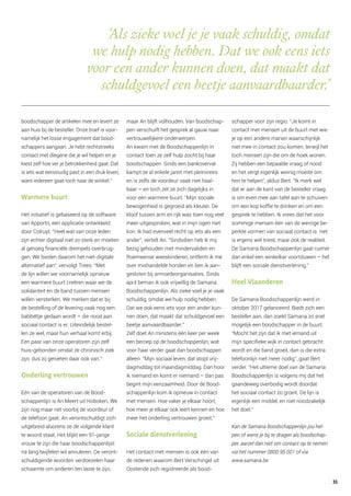 ‘Als zieke voel je je vaak schuldig, omdat
we hulp nodig hebben. Dat we ook eens iets
voor een ander kunnen doen, dat maakt dat
schuldgevoel een beetje aanvaardbaarder.’
boodschapper de artikelen mee en levert ze
aan huis bij de besteller. Onze troef is voor-
namelijk het losse engagement dat bood-
schappers aangaan. Je hebt rechtstreeks
contact met diegene die je wil helpen en je
kiest zelf hoe ver je betrokkenheid gaat. Dat
is iets wat eenvoudig past in een druk leven,
want iedereen gaat toch naar de winkel.”
Warmere buurt
Het initiatief is gebaseerd op de software
van Apporto, een applicatie ontwikkeld
door Colruyt. “Heel wat van onze leden
zijn echter digitaal niet zo sterk en moeten
al genoeg financiële drempels overbrug-
gen. We bieden daarom het niet-digitale
alternatief aan”, vervolgt Trees. “Met
de lijn willen we voornamelijk opnieuw
een warmere buurt creëren waar we de
solidariteit en de band tussen mensen
willen versterken. We merken dat er bij
de bestelling of de levering vaak nog een
babbeltje gedaan wordt – die nood aan
sociaal contact is er. Uiteindelijk bestel-
len ze wel, maar hun verhaal komt erbij.
Een paar van onze operatoren zijn zelf
huis-gebonden omdat ze chronisch ziek
zijn, dus zij genieten daar ook van.”
Onderling vertrouwen
Eén van de operatoren van de Bood-
schappenlijn is An Meert uit Hoboken. We
zijn nog maar net voorbij de voordeur of
de telefoon gaat. An verontschuldigt zich
uitgebreid alvorens ze de volgende klant
te woord staat. Het blijkt een 91-jarige
vrouw te zijn die haar boodschappenlijst
na lang twijfelen wil annuleren. De veront-
schuldigende woorden verdoezelen haar
schaamte om anderen ten laste te zijn,
maar An blijft volhouden. Van boodschap-
pen verschuift het gesprek al gauw naar
vertrouwelijkere onderwerpen.
An kwam met de Boodschappenlijn in
contact toen ze zelf hulp zocht bij haar
boodschappen. Sinds een bankoverval
kampt ze al enkele jaren met pleinvrees
en is zelfs de voordeur vaak niet haal-
baar – en toch zet ze zich dagelijks in
voor een warmere buurt. “Mijn sociale
bewogenheid is gegroeid als kleuter. De
kloof tussen arm en rijk was toen nog veel
meer uitgesproken, wat in mijn ogen niet
kon. Ik had evenveel recht op iets als een
ander”, vertelt An. “Sindsdien heb ik mij
bezig gehouden met mindervaliden en
Roemeense weeskinderen, ontferm ik me
over mishandelde honden en ben ik aan-
gesloten bij armoedeorganisaties. Sinds
april beman ik ook vrijwillig de Samana
Boodschappenlijn. Als zieke voel je je vaak
schuldig, omdat we hulp nodig hebben.
Dat we ook eens iets voor een ander kun-
nen doen, dat maakt dat schuldgevoel een
beetje aanvaardbaarder.”
Zelf doet An minstens één keer per week
een beroep op de boodschappenlijn, wat
voor haar verder gaat dan boodschappen
alleen. “Mijn sociaal leven, dat stopt vrij-
dagmiddag tot maandagmiddag. Dan hoor
ik niemand en komt er niemand – dan pas
begint mijn eenzaamheid. Door de Bood-
schappenlijn kom ik opnieuw in contact
met mensen. Hoe vaker je elkaar hoort,
hoe meer je elkaar ook leert kennen en hoe
meer het onderling vertrouwen groeit.”
Sociale dienstverlening
Het contact met mensen is ook één van
de redenen waarom Bert Verschingel uit
Oostende zich registreerde als bood-
schapper voor zijn regio. “Je komt in
contact met mensen uit de buurt met wie
je op een andere manier waarschijnlijk
niet mee in contact zou komen, terwijl het
toch mensen zijn die om de hoek wonen.
Zij hebben een bepaalde vraag of nood
en het vergt eigenlijk weinig moeite om
hen te helpen”, aldus Bert. “Ik merk wel
dat er aan de kant van de besteller vraag
is om even mee aan tafel aan te schuiven
om een kop koffie te drinken en om een
gesprek te hebben. Ik vrees dat het voor
sommige mensen één van de weinige be-
perkte vormen van sociaal contact is. Het
is ergens wel triest, maar ook de realiteit.
De Samana Boodschappenlijn gaat ruimer
dan enkel een winkelkar voortduwen – het
blijft een sociale dienstverlening.”
Heel Vlaanderen
De Samana Boodschappenlijn werd in
oktober 2017 gelanceerd. Biedt zich een
besteller aan, dan zoekt Samana zo snel
mogelijk een boodschapper in de buurt.
“Mocht het zijn dat ik met iemand uit
mijn specifieke wijk in contact gebracht
wordt en die band groeit, dan is die extra
telefoonlijn niet meer nodig”, gaat Bert
verder. “Het ultieme doel van de Samana
Boodschappenlijn is volgens mij dat het
gaandeweg overbodig wordt doordat
het sociaal contact zo groeit. De lijn is
eigenlijk een middel, en niet noodzakelijk
het doel.”
Kan de Samana Boodschappenlijn jou hel-
pen of wens je bij te dragen als boodschap-
per, aarzel dan niet om contact op te nemen
via het nummer 0800 95 001 of via
www.samana.be
31
 