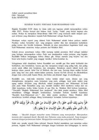 1 
Artikel sejarah peradaban Islam 
Oleh : Masriyah 
Kelas 1B/MPI/PTIQ 
SEJARAH WAHYU PERTAMA NABI MUHAMMAD SAW 
Baginda Rasulullah SAW diutus ke dunia salah satu tugasnya adalah menyampaikan wahyu 
Allah SWT. Wahyu berasal dari bahasa Arab ‘Awha- Yuuhii’ yang berarti inspirasi atau 
arahan. Wahyu itu merupakan firman-firman Allah SWT yang terususun indah menjadi ayat-ayat 
al-Quran yang diturunkan kepada Nabi Muhammad sebagai Rasul-Nya. 
Mendapat wahyu seperti yang dialami Nabi Muhammad adalah bukan perkara mudah. 
Pasalnya wahyu bersumber dari sang penguasa sumber ilmu dan mempunyai kedudukan 
paling teratas dan bersifat ketuhanan. Makalah ini akan menceritakan bagaimana kisah sang 
Nabi Muhammad menerima wahyu pertama dari Malaikat Jibril. 
Seluruh proses penerimaan wahyu Allah memang melalui perantara Jibril sebagai malaikat 
yang bertugas menyampaikan wahyu. Pada saat mendapatkan wahyu pertama, sang baginda 
Rasulullah bahkan menganggap bahwa dirinya gila. Hanya manusia yang berjiwa suci dan 
besar serta berjiwa kuatlah yang sanggup memikul beban kenabian itu. 
Sebagaimana telah dimaklumi, bahwa Rasulullah saw memilih gua Hira untuk beribadah dan 
berkhalwat, dan bertafakkur, karena gua hira merupakan tempat yang paling baik, dan paling 
cocok untuk dilihat dari bentuknya, dan strateginya. Bentuknya seperti mihrab kecil, dan 
letaknya diatas puncak Jabal Nur di Mekkah, dan dari sana. Seorang dapat melihat Ka,bah 
pada siang hari atau pada malam-malam purnama, karena Ka’bah dewasa itu dikelambukan 
dengan kain cotton putih buatan Mesir, dan belum ada dirumah tinggi di sekelilingnya.. 
Rasulullah saw, mula-mula menerima wahyu melalui mimpi sejati, dimana apa yang 
dimimpikannya merupakan suatu kenyataan yang pasti, sehingga, tepat pada malam yang 
agung malam Al-Qadar yang diberkahi, malam penghormatan atas Muhammad Al-Amin 
yaitu pada bulan Ramadhan yang suci, turunlah malaikat Jibril membawa wahyu dari sisi 
Allah kepadanya, ketika beliau berada di gua Hira itu. Malaikat Jibril berkata kepadanya. 
“”(bacalah) “Baginda Muhammad Saw menjawab” Aku tidak pandai membaca. Maka Jibril 
memeluknya sehingga hilanglah ketakutannya. kemudian berkata kembali kepadanya 
“Bacalah). Kata Muhammad saw :” Aku tidak pandai membaca. Maka Malaikat Jibril 
memeluknya kembali sehingga hilang ketakutannya kemudian berkata kepadanya : 
اقْ رَأْ بِاسْمِ رَب كَ الَّذِي خَلَقَ ) 1( خَلَقَ الِْْنْسَانَ مِنْ عَلَقٍ ) 2( اقْ رَأْ وَرَبُّكَ الَْْكْرَمُ 
) 3( الَّذِي عَلَّمَ بِالْقَلَمِ ) 4( عَلَّمَ الِْْنْسَانَ مَا لََْ يَ عْلَمْ ) 5 ( 
Artinya : “Bacalah dengan menyebut nama Tuhanmu yang menciptakan. Menciptakan 
manusia dari segumpal darah. Bacalah dan Tuhanmu yang maha pemurah. Yang mengajar 
manusia dengan perantaraan kalam. Mengajarkan manusia apa yang tidak diketahuinya”. 
Salah satu penulis sejarah Islam terkenal, Hussein Haekal menuliskan, usai menerima wahyu 
pertama, baginda Nabi Muhammad terbangun dengan ketakutan dan kebingungan. Ia merasa 
 