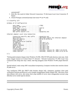 automatically"
   3. Klik OK, lalu masih di folder Network Connections: > klik kanan Local Area Connection        >
      Repair
   4. Check IP dengan command prompt (start menu > run > cmd)

C:>ipconfig /all

Windows XP IP Configuration

         Host Name . . . . . . .      .   .   .   .   .   :   cl001
         Primary DNS Suffix . .       .   .   .   .   .   :
         Node Type . . . . . . .      .   .   .   .   .   :   Hybrid
         IP Routing Enabled. . .      .   .   .   .   .   :   No
         WINS Proxy Enabled. . .      .   .   .   .   .   :   No
         DNS Suffix Search List.      .   .   .   .   .   :   daunpintu.net

Ethernet adapter Local Area Connection:

         Connection-specific DNS Suffix               .   :   daunpintu.net
         Description . . . . . . . . . .              .   :   AMD PCNET Family PCI Ethernet Adapter
         Physical Address. . . . . . . .              .   :   00-0e-2e-00-8d-aa
         DHCP Enabled. . . . . . . . . .              .   :   Yes
         Autoconfiguration Enabled . . .              .   :   Yes
         IP Address. . . . . . . . . . .              .   :   192.168.5.11
         Subnet Mask . . . . . . . . . .              .   :   255.255.255.0
         Default Gateway . . . . . . . .              .   :   192.168.5.1
         DHCP Server . . . . . . . . . .              .   :   192.168.5.254
         DNS Servers . . . . . . . . . .              .   :   192.168.5.254
         Primary WINS Server . . . . . .              .   :   192.168.5.254
         Lease Obtained. . . . . . . . .              .   :   Saturday, January 07, 2006 7:22:39 PM
         Lease Expires . . . . . . . . .              .   :   Saturday, January 07, 2006 13:22:39 PM

C:>

*Setting pada komputer dengan client Windows (9x/ME, 200x/NT/XP) pada dasarnya sama saja, Anda
hanya tinggal mencari di Control Panel > Network / Network Connections > Pilih Local Area
Connection dan ulangi dari step 2 diatas. Jadi bagi pengguna client Windows 9x/ME jangan khawatir
☺

Setelah berhasil, maka setiap cl001 menyalakan komputernya, komputer tersebut akan meminta alamat
IP pada server.

Yup, konfigurasi DNS dan DHCP telah berjalan dengan baik, selanjutnya membuat client pada
workstation meminta profilenya ke server dengan menggunakan Samba sebagai PDC. Hak akses client
akan dibatasi oleh server, dan setiap client yang terdaftar di server akan menggunakan account yang
diberikan server untuk login ke domain.


###################################################################################
###################################################################################



Copyright @ Postnix 2005                                                                      Postnix
 