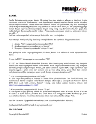 SAMBA
Samba diciptakan untuk proses sharing file antara linux dan windows, sebenarnya jika ingin belajar
bagaimana agar mesin Windows dan Linux dapat berbagi resource (sharing), berarti tutorial ini cukup
dibaca sampai disini saja karena ambisi saya menulis tutorial ini agar mereka yang mau membangun
server menjadi tahu konfigurasi dasar yang dibutuhkan sebuah server (maaf jika ada yang tersinggung),
namun dengan jujur saya kurang simpatik dengan orang-orang yang baru mencoba, tapi gagal, lalu
malah berhenti dan mengeluh sambil berkata : "linux susah, gampangan windows, setting di windows
aja aakh...."
Baiklah, curhatannya diselesaikan sampai disini dulu, mari kita lanjutkan....

Ada beberapa pertanyaan yang mencakup settingan Samba dan keperluan penggunaan Samba:

   1. Apa itu PDC? Mengapa perlu menggunakan PDC?
   2. Apa keuntungan menggunakan server Samba?
   3. Komputer client menggunakan PC dengan OS apa?

Nah, pertanyaan diatas sangat penting untuk diketahui, karena akan dibutuhkan untuk implementasi ke
depan.

Q: Apa itu PDC ? Mengapa perlu menggunakan PDC?

A: PDC itu Primary Domain Controller, jelas dari kata-katanya yang berarti sesuatu yang mengatur
domain dan menjadi pengatur domain utama karena itulah sangat dibutuhkan sesuatu yang mengatur
beberapa jaringan dengan banyak domain, jadi demi keamanan jugalah PDC sangat diperlukan agar
anggota-anggota / client-client dari domain lain ga bisa saling akses, gawat khan kalo domain
web.daunpintu.net bisa mengakses secara penuh domain keuangan.daunpintu.net???

Q: Apa keuntungan menggunakan server Samba?
A: Jelas sangat menguntungkan, kenapa ?! Karena selain gratis (berlisensi Gnu Public License), riset
membuktikan bahwa kecepatan server Samba ternyata lebih cepat 2 kali lipat dari Windows Server
2003. Pasti Anda tidak percaya, bukan?! Tenang, saya sudah siapkan buktinya, silakan lihat
http://www.vnunet.com/news/1144289

Q: Komputer client menggunakan PC dengan OS apa?
A: Pertanyaan ini juga penting, karena ada perbedaan konfigurasi antara Windows 9x dan Windows
NT/200x/XP, maka dari itu, pastikan dulu client Anda akan menggunakan OS Windows apa, nanti
akan kita lalui bersama penderitaan berikutnya dalam men-setting Samba sebagai PDC.

Baiklah, kita mulai saja penderitaan berikutnya, dari tadi soalnya basa-basi melulu☺

Konfigurasi file SAMBA terletak di /etc/samba/smb.conf

File SMB.CONF

Copyright @ Postnix 2005                                                                     Postnix
 