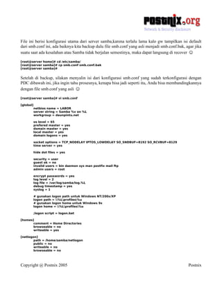 File ini berisi konfigurasi utama dari server samba,karena terlalu lama kalo gw tampilkan isi default
dari smb.conf ini, ada baiknya kita backup dulu file smb.conf yang asli menjadi smb.conf.bak, agar jika
suatu saat ada kesalahan atau Samba tidak berjalan semestinya, maka dapat langsung di recover ☺

[root@server home]# cd /etc/samba/
[root@server samba]# cp smb.conf smb.conf.bak
[root@server samba]#


Setelah di backup, silakan menyalin isi dari konfigurasi smb.conf yang sudah terkonfigurasi dengan
PDC dibawah ini, jika ingin tahu prosesnya, kenapa bisa jadi seperti itu, Anda bisa membandingkannya
dengan file smb.conf yang asli ☺

[root@server samba]# vi smb.conf

[global]
           netbios name = LABOR
           server string = Samba %v on %L
           workgroup = daunpintu.net

           os level = 65
           prefered master = yes
           domain master = yes
           local master = yes
           domain logons = yes

           socket options = TCP_NODELAY IPTOS_LOWDELAY SO_SNDBUF=8192 SO_RCVBUF=8129
           time server = yes

           hide dot files = yes

           security = user
           guest ok = no
           invalid users = bin daemon sys man postfix mail ftp
           admin users = root

           encrypt passwords = yes
           log level = 2
           log file = /var/log/samba/log.%L
           debug timestamp = yes
           syslog = 1

           # gunakan logon path untuk Windows NT/200x/XP
           logon path = %Lprofiles%u
           # gunakan logon home untuk Windows 9x
           logon home = %Lprofiles%u

           ;logon script = logon.bat

[homes]
       comment = Home Directories
       browseable = no
       writeable = yes

[netlogon]
        path = /home/samba/netlogon
        public = no
        writeable = no
        browseable = no




Copyright @ Postnix 2005                                                                       Postnix
 