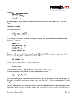 [profiles]
        path = /home/samba/profiles
        writeable = yes
        create mask = 0700
        directory mask = 0700
        browseable = no


kalo sudah diketik semua, simpan file tersebut dengan mengetikkan :wq (titik dua + w + q) tekan
[enter]
[root@server samba]#


Berikut penjelasannya:

       netbios name = LABOR
       workgroup = daunpintu.net

netbios name artinya nama komputer yang dipake sebagai PDC dan nama domain disebutkan pada
parameter workgroup

       os level = 65
       prefered master = yes
       domain master = yes
       local master = yes
       domain logons = yes

Parameter os level harus diisi dengan angka yang >32, angka 65 udah cukup, baris parameter domain
master = yes menunjukkan samba berlaku sebagai PDC.

       hide dot files = yes

Berarti semua file berawalan "." akan disembunyikan.

       security = user

Untuk membangun sebuah PDC, parameter security harus bernilai "user".
Bila diperhatikan, ada bagian yang parameter depannya diberi tanda ";"

       ;logon script = logon.bat

File ini digunakan untuk menambah aksi-aksi tertentu, dan dapat disimpan dalam bentuk batch file,
kalo mau mempelajari lebih dalam tentang script itu, bisa dicari via Google dengan query "samba
script"

Bagian [global] adalah konfigurasi utama yang akan mengeksekusi parameter-parameter didalamnya,
sedangkan bagian [profiles] merupakan bagian yang menunjukkan roaming profile, maksudnya server


Copyright @ Postnix 2005                                                                      Postnix
 