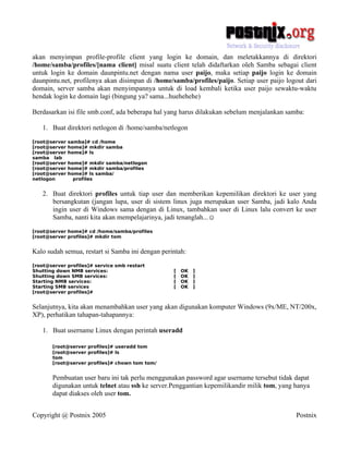 akan menyimpan profile-profile client yang login ke domain, dan meletakkannya di direktori
/home/samba/profiles/[nama client] misal suatu client telah didaftarkan oleh Samba sebagai client
untuk login ke domain daunpintu.net dengan nama user paijo, maka setiap paijo login ke domain
daunpintu.net, profilenya akan disimpan di /home/samba/profiles/paijo. Setiap user paijo logout dari
domain, server samba akan menyimpannya untuk di load kembali ketika user paijo sewaktu-waktu
hendak login ke domain lagi (bingung ya? sama...huehehehe)

Berdasarkan isi file smb.conf, ada beberapa hal yang harus dilakukan sebelum menjalankan samba:

   1. Buat direktori netlogon di /home/samba/netlogon
[root@server   samba]# cd /home
[root@server   home]# mkdir samba
[root@server   home]# ls
samba lab
[root@server   home]# mkdir samba/netlogon
[root@server   home]# mkdir samba/profiles
[root@server   home]# ls samba/
netlogon         profiles


   2. Buat direktori profiles untuk tiap user dan memberikan kepemilikan direktori ke user yang
      bersangkutan (jangan lupa, user di sistem linux juga merupakan user Samba, jadi kalo Anda
      ingin user di Windows sama dengan di Linux, tambahkan user di Linux lalu convert ke user
      Samba, nanti kita akan mempelajarinya, jadi tenanglah...☺
[root@server home]# cd /home/samba/profiles
[root@server profiles]# mkdir tom


Kalo sudah semua, restart si Samba ini dengan perintah:
[root@server profiles]# service smb restart
Shutting down NMB services:                       [   OK   ]
Shutting down SMB services:                       [   OK   ]
Starting NMB services:                            [   OK   ]
Starting SMB services                             [   OK   ]
[root@server profiles]#


Selanjutnya, kita akan menambahkan user yang akan digunakan komputer Windows (9x/ME, NT/200x,
XP), perhatikan tahapan-tahapannya:

   1. Buat username Linux dengan perintah useradd

       [root@server profiles]# useradd tom
       [root@server profiles]# ls
       tom
       [root@server profiles]# chown tom tom/


       Pembuatan user baru ini tak perlu menggunakan password agar username tersebut tidak dapat
       digunakan untuk telnet atau ssh ke server.Penggantian kepemilikandir milik tom, yang hanya
       dapat diakses oleh user tom.


Copyright @ Postnix 2005                                                                    Postnix
 