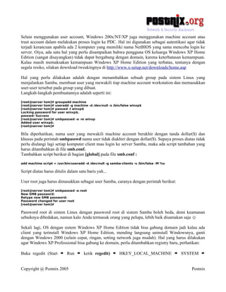 Selain menggunakan user account, Windows 200x/NT/XP juga menggunakan machine account atau
trust account dalam melakukan proses login ke PDC. Hal ini digunakan sebagai autentikasi agar tidak
terjadi kerancuan apabila ada 2 komputer yang memiliki nama NetBIOS yang sama mencoba login ke
server. Oiya, ada satu hal yang perlu disampaikan bahwa pengguna OS keluarga Windows XP Home
Edition (sangat disayangkan) tidak dapat bergabung dengan domain, karena keterbatasan kemampuan.
Kalau masih memaksakan kemampuan Windows XP Home Edition yang terbatas, tentunya dengan
segala resiko, silakan download tweakingnya di http://www.x-setup.net/downloads/home.asp

Hal yang perlu dilakukan adalah dengan menambahkan sebuah group pada sistem Linux yang
menjalankan Samba, membuat user yang mewakili tiap machine account workstation dan memasukkan
user-user tersebut pada group yang dibuat.
Langkah-langkah pembuatannya adalah seperti ini:
[root@server tom]# groupadd machine
[root@server tom]# useradd -g machine -d /dev/null -s /bin/false winxp$
[root@server tom]# passwd -l winxp$
Locking password for user winxp$.
passwd: Success
[root@server tom]# smbpasswd -a -m winxp
Added user winxp$.
[root@server tom]#

Bila diperhatikan, nama user yang mewakili machine account berakhir dengan tanda dollar($) dan
khusus pada perintah smbpasswd nama user tidak diakhiri dengan dollar($). Supaya proses diatas tidak
perlu diulangi lagi setiap komputer client mau login ke server Samba, maka ada script tambahan yang
harus ditambahkan di file smb.conf.
Tambahkan script berikut di bagian [global] pada file smb.conf :
add machine script = /usr/bin/useradd -d /dev/null -g samba-clients -s /bin/false -M %u

Script diatas harus ditulis dalam satu baris yah...

User root juga harus dimasukkan sebagai user Samba, caranya dengan perintah berikut:
[root@server tom]# smbpasswd -a root
New SMB password:
Retype new SMB password:
Password changed for user root
[root@server tom]#

Password root di sistem Linux dengan password root di sistem Samba boleh beda, demi keamanan
sebaiknya dibedakan, namun kalo Anda termasuk orang yang pelupa, lebih baik disamakan saja ☺

Sekali lagi, OS dengan sistem Windows XP Home Edition tidak bisa gabung domain jadi kalau ada
client yang terinstall Windows XP Home Edition, mending langsung uninstall Windowsnya, ganti
dengan Windows 2000 (selain cepat, ringan, setting network juga mudah). Hal yang harus dilakukan
agar Windows XP Professional bisa gabung ke domain, perlu ditambahkan registry baru, perhatikan:

Buka regedit (Start    > Run > ketik regedit) > HKEY_LOCAL_MACHINE > SYSTEM >

Copyright @ Postnix 2005                                                                    Postnix
 