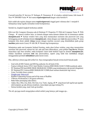 CurrentControlSet > Services > Netlogon > Parameters > di window sebelah kanan, klik kanan          >
New > DWORD Value > beri nama requiresignorseal dengan value bernilai 0.

Kalo sudah ada registry dengan nama requiresignorseal, tinggal ganti valuenya dari 1 menjadi 0.
Selanjutnya tutup regedit, kemudian restart komputernya.

Setelah itu, langkah-langkah berikutnya adalah:

Klik icon My Computer (biasanya ada di Desktop) > Properties > Pilih tab Computer Name > Pilih
Change... > muncul window baru, isi domain dengan nama domain (dalam hal ini domainnya adalah
daunpintu.net) > Keluar window baru yang akan menanyakan username dan password user yang
bertanggung jawab terhadap domain daunpintu.net, isikan dengan user root dan passwordnya > nama
komputer kita disini adalah winxp (sesuai dengan machine account yang ditambahkan pada group
machine pada mesin Linux) > klik OK > Restart lagi komputernya.

Selanjutnya pada saat komputer berhasil booting, maka akan keluar window yang akan menanyakan
username dan password, namun hei..hei..ada opsi baru dibawahnya, yaitu pilihan Log On to. Dengan
munculnya opsi baru tersebut, maka komputer client telah berhasil login ke domain daunpintu.net,
silakan masukkan username tom dan passwordnya, seperti yang telah kita tambahkan dengan
menggunakan perintah smbadduser pada mesin Linux.

Oke, akhirnya selesai juga deh artikel ini. Saya mengucapkan banyak terima kasih banyak pada:

−   God with all HIS Talents and HIS big authority for all kind of life.
−   Fujitsu Lifebook Series S7011 Intel Mobile Centrino,HDD 80GB, RAM 512MB (notebook sakti).
−   PC Desktop PIII Intel,HDD 20GB+80GB,RAM 192MB (yang ketahanannya tak pernah diragukan)
−   PC Desktop PIV Celeron,HDD 20GB,RAM 512MB (buat mainan doank,kalo lagi stress).
−   Linus Torvalds (linux creator)
−   Google.com, linux.or.id
−   RedHat 9 Operating System and all the team of RedHat.
−   VMware Workstations 5.50 (great software).
−   Buku-buku penunjang (ada diatas).
−   Adam, Ryo, Dito, Esa, Kiki, Om Gun, Lia, Yanti, Agung, dll > yang bosen kali ngeliat qta ngutak-
    atik komputer ga ada abisnya (maklum, masa depan qta juga tentang IT).
−   Semua kerabat yang, maaf, kalo ga kesebut..

Thx all, qta juga masih mengerjakan artikel-artikel yang lainnya, jadi tunggu aja...




Copyright @ Postnix 2005                                                                        Postnix
 