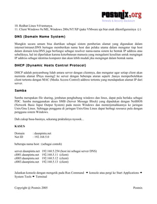 10. Redhat Linux 9.0 tentunya.
11. Client Windows 9x/ME, Windows 200x/NT/XP (pake VMware aja biar enak dikonfigurasinya ☺)

DNS (Domain Name System)
Mungkin secara umum bisa diartikan sebagai sistem pemberian alamat yang digunakan dalam
internet/intranet.DNS bertugas memberikan nama host dan pelaku utama dalam mengatur tiap host
dalam domain kita.DNS juga berfungsi sebagai resolver nama-nama sistem ke bentuk IP address atau
sebaliknya, hal ini diperlukan karena keterbatasan manusia yang mengalami kesulitan untuk mengingat
IP address sebagai identitas komputer dan akan lebih mudah jika mengingat dalam bentuk nama.

DHCP (Dynamic Hosts Control Protocol)
DHCP adalah penyambung lidah antara server dengan clientnya, dan mengatur agar setiap client akan
meminta alamat IPnya masing2 ke server dengan beberapa aturan seperti ;hanya memperbolehkan
client tertentu dengan MAC (Media Access Control) address tertentu yang mendapatkan alamat IP dari
server.

Samba
Samba merupakan file sharing, jembatan penghubung windows dan linux, dapat pula berlaku sebagai
PDC. Samba menggunakan akses SMB (Server Message Block) yang dipadukan dengan NetBIOS
(Network Basic Input Output System) pada mesin Windows dan menterjemahkannya ke jaringan
Unix/Gnu Linux. Sehingga pengguna di jaringan Unix/Gnu Linux dapat berbagi resource pula dengan
pengguna sistem Windows.

Dah cukup basa-basinya, sekarang prakteknya nyoook...

KASUS

Domain        : daunpintu.net
Net ID        : 192.168.5.0

beberapa nama host : (sebagai contoh)

server.daunpintu.net   192.168.5.254 (host ini sebagai server DNS)
cl001.daunpintu.net    192.168.5.11 (client)
cl003.daunpintu.net    192.168.5.12 (client)
cl003.daunpintu.net    192.168.5.13 (client)


Jalankan konsole dengan mengetik pada Run Command        > konsole atau pergi ke Start Applications >
System Tools > Terminal


Copyright @ Postnix 2005                                                                     Postnix
 