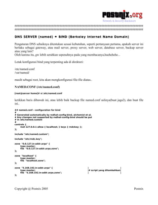 ###################################################################################
###################################################################################

DNS SERVER (named) > BIND (Berkeley Internet Name Domain)
Pengaturan DNS sebaiknya ditentukan sesuai kebutuhan, seperti pertanyaan pertama, apakah server ini
berlaku sebagai gateway, atau mail server, proxy server, web server, database server, backup server
atau yang lain?
Oleh karena itu, gw lebih serahkan sepenuhnya pada yang membacanya,huehehehe...

Letak konfigurasi bind yang terpenting ada di direktori:

/etc/named.conf
/var/named/

masih sebagai root, kita akan mengkonfigurasi file-file diatas..

NAMED.CONF (/etc/named.conf)
[root@server home]# vi /etc/named.conf


ketikkan baris dibawah ini, atau lebih baik backup file named.conf aslinya(buat jaga2), dan buat file
ini..
## named.conf - configuration for bind
#
# Generated automatically by redhat-config-bind, alchemist et al.
# Any changes not supported by redhat-config-bind should be put
# in /etc/named.custom
#
controls {
      inet 127.0.0.1 allow { localhost; } keys { rndckey; };
};

include "/etc/named.custom";

include "/etc/rndc.key";

zone "0.0.127.in-addr.arpa" {
    type master;
    file "0.0.127.in-addr.arpa.zone";
};

zone "localhost" {
    type master;
    file "localhost.zone";
};

zone "5.168.192.in-addr.arpa" {                              |                         |
    type master;                                             |# script yang ditambahkan|
    file "5.168.192.in-addr.arpa.zone";                      |                         |
};




Copyright @ Postnix 2005                                                                     Postnix
 