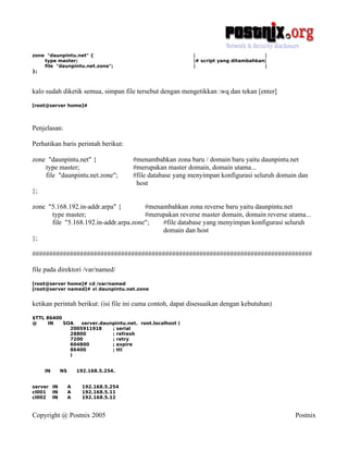 zone "daunpintu.net" {                                     |                         |
    type master;                                           |# script yang ditambahkan|
    file "daunpintu.net.zone";                             |                         |
};



kalo sudah diketik semua, simpan file tersebut dengan mengetikkan :wq dan tekan [enter]
[root@server home]#




Penjelasan:

Perhatikan baris perintah berikut:

zone "daunpintu.net" {                 #menambahkan zona baru / domain baru yaitu daunpintu.net
    type master;                       #merupakan master domain, domain utama...
    file "daunpintu.net.zone";         #file database yang menyimpan konfigurasi seluruh domain dan
                                        host
};

zone "5.168.192.in-addr.arpa" {        #menambahkan zona reverse baru yaitu daunpintu.net
      type master;                     #merupakan reverse master domain, domain reverse utama...
      file "5.168.192.in-addr.arpa.zone";   #file database yang menyimpan konfigurasi seluruh
                                            domain dan host
};

##################################################################################

file pada direktori /var/named/
[root@server home]# cd /var/named
[root@server named]# vi daunpintu.net.zone


ketikan perintah berikut: (isi file ini cuma contoh, dapat disesuaikan dengan kebutuhan)
$TTL 86400
@     IN   SOA   server.daunpintu.net. root.localhost (
             2005911918     ; serial
             28800          ; refresh
             7200           ; retry
             604800         ; expire
             86400          ; ttl
             )


     IN     NS       192.168.5.254.


server IN        A     192.168.5.254
cl001 IN         A     192.168.5.11
cl002 IN         A     192.168.5.12



Copyright @ Postnix 2005                                                                      Postnix
 