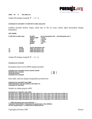 cl003   IN   A        192.168.5.13

simpan file dengan mengetik > : + w + q


[root@server named]# vi 5.168.192.in-addr.arpa.zone


ketikkan perintah berikut: (Ingat, sekali lagi isi file ini cuma contoh, dapat disesuaikan dengan
kebutuhan)
$TTL 86400

5.168.192.in-addr.arpa.         IN SOA          server.daunpintu.net. root.daunpintu.net. (
                                2005121900      ; serial
                                28800           ; refresh
                                2700            ; retry
                                604800          ; expire
                                86400           ; ttl
                                )

                 IN   NS        server.daunpintu.net.
11               IN   PTR       cl001.daunpintu.net.
12               IN   PTR       cl002.daunpintu.net.
13               IN   PTR       cl003.daunpintu.net.



simpan file dengan mengetik > : + w + q


[root@server named]#


Kemudian restart service BIND dengan perintah:
[root@server named]# service named restart
Shutting down named:                                            [    OK   ]
Starting named:                                                 [    OK   ]
[root@server named]#


Kalo udah, coba test dengan menjalankan perintah host
[root@server named]# host cl001
cl001.daunpintu.net has address 192.168.5.11
[root@server named]#

Setelah itu silakan ping ke cl001
[root@server named]# ping cl001
64 bytes from cl001.daunpintu.net    (192.168.5.11):   icmp_seq=0   ttl=128   time=0.366   ms
64 bytes from cl001.daunpintu.net    (192.168.5.11):   icmp_seq=1   ttl=128   time=0.354   ms
64 bytes from cl001.daunpintu.net    (192.168.5.11):   icmp_seq=2   ttl=128   time=0.309   ms
64 bytes from cl001.daunpintu.net    (192.168.5.11):   icmp_seq=3   ttl=128   time=0.318   ms
64 bytes from cl001.daunpintu.net    (192.168.5.11):   icmp_seq=4   ttl=128   time=0.250   ms

--- cl001.daunpintu.net ping statistics ---
5 packets transmitted, 5 received, 0% packet loss, time 4044ms
rtt min /avg/max/dev = 0.250/0.297/0.354/0.044 ms


Copyright @ Postnix 2005                                                                        Postnix
 