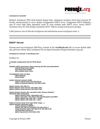 [root@server named]#


Berhasil, konfigurasi DNS telah berjalan dengan baik, selanjutnya membuat client-client meminta IP
mereka masing-masing ke server dengan menggunakan DHCP server. Penggunaan DHCP dilakukan
agar IP client tidak dapat digunakan selain IP yang terdaftar pada DHCP server, karena DHCP
membatasi akses IP client dengan mendeteksi MAC Address masing-masing kartu jaringan.

Lebih jelasnya, bisa di lihat dari konfigurasi dan keberhasilan proses konfigurasi nanti ☺

###################################################################################
###################################################################################

DHCP Server
Pertama-tama kita konfigurasi DHCPnya, terletak di file /etc/dhcpd.conf (file ini secara default tidak
ada, jadi harus dibuat dulu), konfigurasi file ini dapat disesuaikan dengan kebutuhan yang ada.
[root@server home]# vi /etc/dhcpd.conf


ketikkan ini:
# Sample configuration file for ISCD dhcpd
#

#jangka waktu penyewaan (kalo memang ada file yang disewakan)
       default-lease-time 21600;
       max-lease-time 21600;
       ddns-update-style none;

#mengijinkan boot via dhcp
      allow booting;
      allow bootp;

#pakai internal network (LAN)
        option subnet-mask 255.255.255.0;
        option broadcast-address 192.168.5.255;

option routers 192.168.5.1;
option domain-name-servers 192.168.5.254;
option netbios-name-servers 192.168.5.254;

#ganti dengan domain dan root-path anda, dimana direktori
#tersebut akan disewakan
       option domain-name "daunpintu.net";
       option root-path "192.168.5.254:/opt/daunpintu.net/i386";
       option option-128 code 128 = string;
       option option-129 code 129 = text;

#opsi ini hanya untuk 10 ip saja (lihat range ...)
#ganti dengan kebutuhan anda
        shared-network CLIENTS {
        subnet 192.168.5.0 netmask 255.255.255.0 {
        range dynamic-bootp 192.168.5.10 192.168.5.20;
        use-host-decl-names on;
        option log-servers 192.168.5.254;




Copyright @ Postnix 2005                                                                      Postnix
 