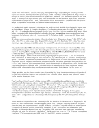 Dalam buku-buku statistika tersedia daftar yang menunjukkan angka-angka (bilangan) tertentu pada taraf
signifikansi tertentu. Lazimnya berkaitan pula dengan jumlah sampelnya ada berapa banyak. Angka-angka itu
merupakan standar (patokan) untuk menentukan apakah hasil penelitian (data penelitian) signifikan atau tidak.
Angka itu menunjukkan angka minimal yang harus dicapai oleh data dari penelitian agar disebut berkorelasi
secara signifikan (meyakinkan). Dalam contoh korelasi di atas, korelasi antara kerajinan kuliah dan prestasi
belajar itu, signifikan (benar-benar meyakinkan bahwa benar) ataukah tidak.
Jika angka (hasil analisis komputer) yang didapat dari analisis statistik itu lebih besar dari angka standar pada
taraf signifikansi .05 atau .01 (misalnya standarnya 1,5 sedangkan bilangan yang diperoleh dari analisis 1,9;
jadi 1,9 > 1,5), maka dikatakanlah bahwa ada korelasi yang signifikan. Sebelum penjelasan lebih lanjut, dalam
bahasa keseharian istilah itu dapat kita beri makna korelasi yang meyakinkan, tegasnya yakin benar-benar
berkorelasi (berhubungan: bahwa X “mempengaruhi” Y–Perhatikan: istilah “mempengaruhi” dalam tanda
petik).
Keyakinan yang sepenuh-penuhnya dalam bahasa keseharian lazim dibahasakan dengan “yakin 100%.” Jadi,
kalau yakin 99% ya sudah sangat dekat dengan 100%, begitu pula 95%. Tapi kalau “50% yakin,” itu artinya
masih ragu-ragu, antara yakin dan tidak yakin. Jika hanya 25% saja yakinnya, ya jadinya tidak yakin, gitu.
Nah, apa itu maksudnya? Mari kita bahas dengan meminjam uraian Creative Reserch Systems(CRS)–online.
Istilah signifikan (significant) itu dalam bahasa Inggris umum (sehari-hari) artinya penting.Dalam statistika,
signifikan itu artinya berkemungkinan atau berpeluang betul-betul benar, bukan benar karena secara
kebetulan). Bahasa Inggerisnya “probably true (not due to chance).”
Apa pula itu? Begini. Ambil contoh murid-murid yang mengerjakan ujian cekpoin. Si Anu bisa menjawab
benar seluruh soal. Si B bisa menjawab benar seluruh soal juga. Demikian pula Si C dan Si D. Pertanyaannya,
apakah “kebenaran” menjawab soal (bisa menjawab soal dengan benar) itu karena benar-benar tahu jawaban
yang benar, ataukah hanya secara kebetulan menjawab (memilih dari pilihan ganda) jawaban yang benar? Itu
kira-kira yang dimaksud “berkemungkinan benar” (benar-benar menjawab dengan benar–karena tahu jawaban
yang benar) dan secara kebetulan benar (kebetulan menjawab atau memilih jawaban yang benar, padahal
sejatinya tidak tahu mana jawaban yang benar dan mana yang salah). Soal cek poin kan bisa seperti itu!
Dalam penelitian pun, jawaban responden (yang ditanyai) itu bisa benar-benar (sungguh-sungguh) menjawab
itu, bisa hanya kebetulan. Jelasnya asal menjawab, tetapi kebetulan pilihan jawaban yang “dihitami” dalam
lembar jawaban justru yang benar.
Taraf signifikansi (significance levels) itu, menurut CRS, menunjukkan kepada kita seberapa mungkin itu
terjadi karena kebetulan saja. Jelasnya begini. Bilangan yang ditunjukkan untuk taraf signifikansi itu 0,05 atau
0,01. Itu artinya ada kemungkinan sebanyak 0,05 = 5% (atau 0,01 = 1%) responden (yang ditanyai dalam)
penelitian secara kebetulan menjawab benar, begitu. Jadi, jika ada 100 orang responden, ada 5 orang (atau 1
orang) yang menjawab benar, tapi hanya secara kebetulan menjawab benar.
Taraf kepercayaan yang umum digunakan dalam penelitian, sepertitelah disinggung di muka, yang
menunjukkan hasil penelitian itu seberapa dapat dipercaya kebenarannya adalah .95 (indonesianya 0,95). Itu
artinya bahwa hasil penelitian itu kebenarannya 95% bisa diyakini (yakin 95%; dekat dengan bisa dipercaya
100%).
Dalam penulisan komputasi statistika sebenarnya tidak ada penulisan taraf kepecayaan itu dengan angka .95
(atau 0,95)–Saya tuliskan dalam tanda kurung plus tulisan “atau,” sebab jika langsung dituliskan .95 (0,95)
siapa tahu nanti ada yang membacanya menjadi .95 kali 0,95(Hehehe)–Yang akan tertuliskan adalah bilangan
.05 (atau 0,05). Bilangan tersebut, seperti telah disinggung di atas, mengandung arti bahwa dalam hasil
penelitian itu terkandung kemungkinan ada 5%-nya yang tidak betul-betul benar, yaitu yang hanya karena
kebetulan saja benar. Ini sebenarnya “pembalikan” dari kemungkinan benarnya 95%. Jelasnya: kemungkinan
yang benar 95%, kemungkinan yang tidak benar 5%–dari 100% jawaban responden.
 