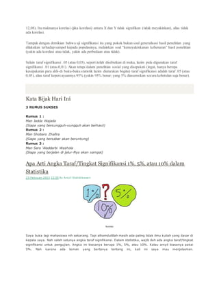 12,08). Itu maknanya korelasi (jika korelasi) antara X dan Y tidak signifikan (tidak meyakinkan), alias tidak
ada korelasi.
Tampak dengan demikian bahwa uji signifikansi itu yang pokok bukan soal generalisasi hasil penelitian yang
dilakukan terhadap sampel kepada populasinya, melainkan soal “kemeyakinkanan kebenaran” hasil penelitian
(yakin ada korelasi atau tidak, yakin ada perbedaan atau tidak).
Selain taraf signifikansi .05 (atau 0,05), sepertitelah disebutkan di muka, lazim pula digunakan taraf
signifikansi .01 (atau 0,01). Akan tetapi dalam penelitian sosial yang disepakati (ingat, hanya berupa
kesepakatan para ahli–di buku-buku statistik lazim diutarakan begitu) taraf signifikansi adalah taraf .05 (atau
0,05), alias taraf kepercayaannya 95% (yakin 95% benar; yang 5% diasumsikan secara kebetulan saja benar).
Kata Bijak Hari Ini
3 RUMUS SUKSES
Rumus 1 :
Man Jadda Wajada
(Siapa yang bersungguh-sungguh akan berhasil)
Rumus 2 :
Man Shobaro Zhafira
(Siapa yang bersabar akan beruntung)
Rumus 3 :
Man Saro 'Aladdarbi Washola
(Siapa yang berjalan di jalur-Nya akan sampai)
Apa Arti Angka Taraf/Tingkat Signifikansi 1%, 5%, atau 10% dalam
Statistika
23 Februari 2013 22.55 By Arsyil Statistikawan
Ilustrasi
Saya buka lagi mahasiswa nih sekarang. Tapi alhamdulillah masih ada paling tidak ilmu kuliah yang dasar di
kepala saya. Nah salah satunya angka taraf signifikansi. Dalam statistika, wajib deh ada angka taraf/tingkat
signifikansi untuk pengujian. Angka ini biasanya berupa 1%, 5%, atau 10%. Kalau arsyil biasanya pakai
5%. Nah karena ada teman yang bertanya tentang ini, kali ini saya mau menjelaskan.
 
