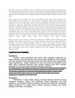 Dulu waktu kuliah ada sih pengertian angka ini, pengertian dengan bahasa statistika. Tapi sekar ang aku
lupa pengertian persisnya gimana. Kira-kira begini pengertiannya. Angka taraf signifikansi ini adalah angka
yang menunjukkan seberapa besar tingkat kepercayaan penelitian kita alias angka batas hasil nilai uji kita
diperbolehkan seberapa besar. Dalam pengujian, angka ini menentukan apakah pengujian kita diterima atau
tidak.
Gimana ngerti gak? Kalau begitu saya mau menganalogikan sebuah kelas aja deh semoga ngerti:
Ada seorang guru dan murid-murid di kelas. Lalu guru mengadakan ujian dengan ketentuan yang
memperoleh nilai sama dengan atau di atas 6 lulus dan yang dibawah 6 tidak lulus. Kemudian guru ini
berkata kepa murid-murid, "Jika sebanyak 5% atau kurang di antara kalian yang tidak lulus maka kita akan
jalan-jalan ke Kalimantan, tetapi kalau yang tidak lulus lebih dari 5% maka kita tidak jalan-jalan ke
Kalimantan." Begitulah analoginya menurut saya. Artinya misalnya di kelas tersebut yang tidak lulus hanya
3% maka mereka akan ke Kalimantan (karena kurang dari 5%. Tetapi jika misalnya yang tidak l ulus
sebanyak 8% (lebih dari 5%) maka mereka tidak jadi ke Kalimantan. Berbeda halnya jika guru tersebut
menggunakan angka 10% artinya walau sebanyak 8% yang tidak lulus maka mereka akan tetap ke
Kalimantan. Dengan kata lain semakin besar angka tersebut maka semakin besar peluang untuk pergi ke
Kalimantan. Namun perlu dipahami bahwa semakin banyak yang tidak lulus maka semakin tidak baik kelas
tersebut, makin sedikit yang tidak lulus semakin baik kelas tersebut.
Begitu juga angka taraf signifikasi, semakin kecil angka taraf signifikansi maka semakin baik untuk
penelitian, tetapi semakin kecil peluang untuk menerima pengujian. Yang jelas besar angka signifikansi ini
ditentukan oleh peneliti. Biasanya digunakan angka 5%. Namun untuk bidang kesehatan (karena
menyangkut nyawa manusia) digunakan angka 1%. Tidak pula menutup kemungkinan angka lain misalnya
10%. Tetapi semakin besar angka ini semakin kecil tingkat kepercayaannya. Jika digunakan 1% maka
tingkat kepercayaan 99%. Jika 5% tingkat kepercayaan 95%. Jika digunakan 10% maka tingkat
kepercayaan 90%.
Signifikansi dan Probabilitas
Signifikansi
Signifikan artinya meyakinkan atau berarti, dalam penelitian mengandung arti
bahwa hipotesis yang telah terbukti pada sampel dapat diberlakukan pada populasi.
Jika tidak signifikan berarti kesimpulan pada sampel tidak berlaku pada populasi (tidak
dapat digeneralisasi). Tingkat signifikansi 5% atau 0,05 artinya kita mengambil resiko
salah dalam mengambil keputusan untuk menolak hipotesis yang benar ebanyak-
banyaknya 5% dan benar dalam mengambil keputusan sedikitnya
95% (tingkat kepercayaan). Atau dengan kata lain kita percaya bahwa 95% dari keputusan untukmenolakhipotesa
yang salah adalah benar.Ukuran 0,05 atau 0,01 adalah ukuran yang umum sering digunakan dalam penelitian.
Taraf kesalahan yang lebih kecil atau lebih teliti biasanyadigunakan untukpenelitian-penelitian tertentu,
misalnya untukmeneliti makanan,miuman atau obat; dibutuhkan ketelitian tingkat tinggi yang biasa
menggunakan taraf signifikansi seperti 0,005 atau 0,001.
Probabilitas
Probabilitas (P value) adalah peluang munculnya kejadian. Besarnya peluang
melakukan kesalahan disebut taraf signifikansi (tingkat signifikansi), jadi taraf
signifikansi bisa dinyatakan dengan probabilitas (nilainya sama). Misal ada 100 kejadian
dengan probabilitas 5%, artinya bahwa peluang munculnya kesalahan akan terjadi
sebanyak 5 kali dalam 100 kejadian.
 