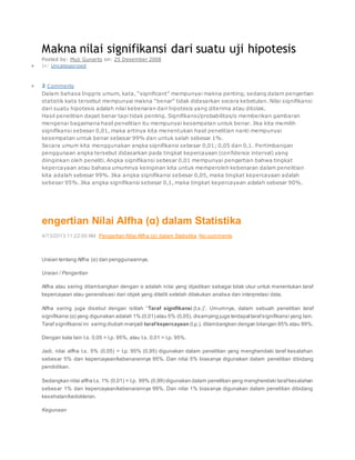 Makna nilai signifikansi dari suatu uji hipotesis
Posted by: Muji Gunarto on: 25 Desember 2008
 In: Uncategorized
 2 Comments
Dalam bahasa Inggris umum, kata, “significant” mempunyai makna penting; sedang dalam pengertian
statistik kata tersebut mempunyai makna “benar” tidak didasarkan secara kebetulan. Nilai signifikansi
dari suatu hipotesis adalah nilai kebenaran dari hipotesis yang diterima atau ditolak.
Hasil penelitian dapat benar tapi tidak penting. Signifikansi/probabilitas/α memberikan gambaran
mengenai bagaimana hasil penelitian itu mempunyai kesempatan untuk benar. Jika kita memilih
signifikansi sebesar 0,01, maka artinya kita menentukan hasil penelitian nanti mempunyai
kesempatan untuk benar sebesar 99% dan untuk salah sebesar 1%.
Secara umum kita menggunakan angka signifikansi sebesar 0,01; 0,05 dan 0,1. Pertimbangan
penggunaan angka tersebut didasarkan pada tingkat kepercayaan (confidence interval) yang
diinginkan oleh peneliti. Angka signifikansi sebesar 0,01 mempunyai pengertian bahwa tingkat
kepercayaan atau bahasa umumnya keinginan kita untuk memperoleh kebenaran dalam penelitian
kita adalah sebesar 99%. Jika angka signifikansi sebesar 0,05, maka tingkat kepercayaan adalah
sebesar 95%. Jika angka signifikansi sebesar 0,1, maka tingkat kepercayaan adalah sebesar 90%.
engertian Nilai Alfha (α) dalam Statistika
4/13/2013 11:22:00 AM Pengertian Nilai Alfha (α) dalam Statistika No comments
Uraian tentang Alfha (α) dan penggunaannya.
Uraian / Pengertian
Alfha atau sering dilambangkan dengan α adalah nilai yang dijadikan sebagai tolak ukur untuk menentukan taraf
kepercayaan atau generalisasi dari objek yang diteliti setelah dilakukan analisa dan interpretasi data.
Alfha sering juga disebut dengan istilah “Taraf signifikansi (t.s.)”. Umumnya, dalam sebuah penelitian taraf
signifikansi (α) yang digunakan adalah 1% (0,01) atau 5% (0,05), disamping juga terdapattarafsignifikansi yang lain.
Taraf signifikansi ini sering diubah menjadi taraf kepercayaan (t.p.), dilambangkan dengan bilangan 95% atau 99%.
Dengan kata lain t.s. 0,05 = t.p. 95%, atau t.s. 0,01 = t.p. 95%.
Jadi, nilai alfha t.s. 5% (0,05) = t.p. 95% (0,95) digunakan dalam penelitian yang menghendaki taraf kesalahan
sebesar 5% dan kepercayaan/kebenarannya 95%. Dan nilai 5% biasanya digunakan dalam penelitian dibidang
pendidikan.
Sedangkan nilai alfha t.s.1% (0,01) = t.p. 99% (0,99) digunakan dalam penelitian yang menghendaki tarafkesalahan
sebesar 1% dan kepercayaan/kebenarannya 99%. Dan nilai 1% biasanya digunakan dalam penelitian dibidang
kesehatan/kedokteran.
Kegunaan
 