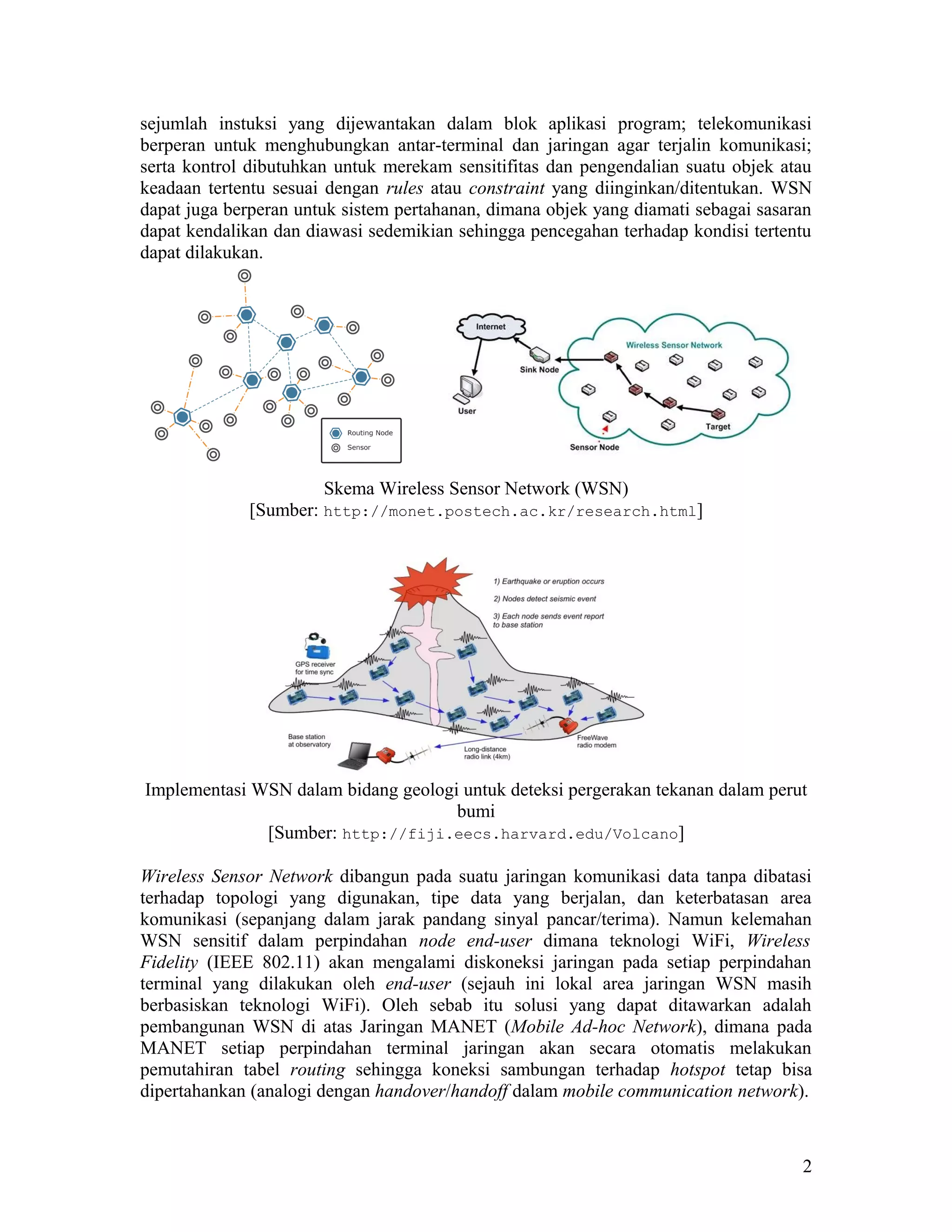 sejumlah instuksi yang dijewantakan dalam blok aplikasi program; telekomunikasi
berperan untuk menghubungkan antar-terminal dan jaringan agar terjalin komunikasi;
serta kontrol dibutuhkan untuk merekam sensitifitas dan pengendalian suatu objek atau
keadaan tertentu sesuai dengan rules atau constraint yang diinginkan/ditentukan. WSN
dapat juga berperan untuk sistem pertahanan, dimana objek yang diamati sebagai sasaran
dapat kendalikan dan diawasi sedemikian sehingga pencegahan terhadap kondisi tertentu
dapat dilakukan.
Skema Wireless Sensor Network (WSN)
[Sumber: http://monet.postech.ac.kr/research.html]
Implementasi WSN dalam bidang geologi untuk deteksi pergerakan tekanan dalam perut
bumi
[Sumber: http://fiji.eecs.harvard.edu/Volcano]
Wireless Sensor Network dibangun pada suatu jaringan komunikasi data tanpa dibatasi
terhadap topologi yang digunakan, tipe data yang berjalan, dan keterbatasan area
komunikasi (sepanjang dalam jarak pandang sinyal pancar/terima). Namun kelemahan
WSN sensitif dalam perpindahan node end-user dimana teknologi WiFi, Wireless
Fidelity (IEEE 802.11) akan mengalami diskoneksi jaringan pada setiap perpindahan
terminal yang dilakukan oleh end-user (sejauh ini lokal area jaringan WSN masih
berbasiskan teknologi WiFi). Oleh sebab itu solusi yang dapat ditawarkan adalah
pembangunan WSN di atas Jaringan MANET (Mobile Ad-hoc Network), dimana pada
MANET setiap perpindahan terminal jaringan akan secara otomatis melakukan
pemutahiran tabel routing sehingga koneksi sambungan terhadap hotspot tetap bisa
dipertahankan (analogi dengan handover/handoff dalam mobile communication network).
2
 
