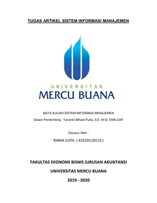 TUGAS ARTIKEL SISTEM INFORMASI MANAJEMEN
MATA KULIAH SISTEM INFORMASI MANAJEMEN
Dosen Pembimbing : Yananto Mihadi Putra, S.E, M.Si, CMA,CAP
Disusun Oleh :
RANIA JUITA ( 43219110113 )
FAKULTAS EKONOMI BISNIS JURUSAN AKUNTANSI
UNIVERSITAS MERCU BUANA
2019 - 2020
 