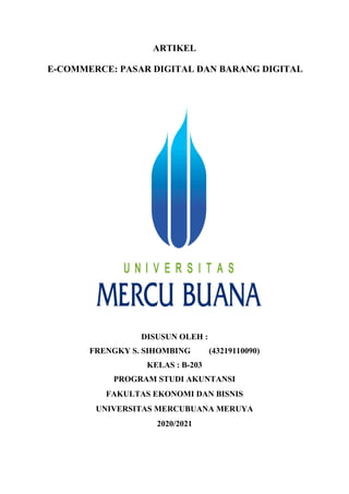 ARTIKEL
E-COMMERCE: PASAR DIGITAL DAN BARANG DIGITAL
DISUSUN OLEH :
FRENGKY S. SIHOMBING (43219110090)
KELAS : B-203
PROGRAM STUDI AKUNTANSI
FAKULTAS EKONOMI DAN BISNIS
UNIVERSITAS MERCUBUANA MERUYA
2020/2021
 