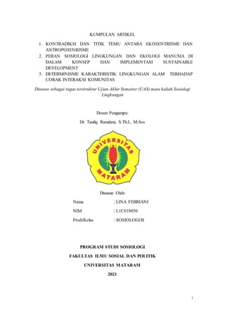 i
KUMPULAN ARTIKEL
1. KONTRADIKSI DAN TITIK TEMU ANTARA EKOSENTRISME DAN
ANTROPOSENRISME
2. PERAN SOSIOLOGI LINGKUNGAN DAN EKOLOGI MANUSIA DI
DALAM KONSEP DAN IMPLEMENTASI SUSTAINABLE
DEVELOPMENT
3. DETERMINISME KARAKTERISTIK LINGKUNGAN ALAM TERHADAP
CORAK INTERAKSI KOMUNITAS
Disusun sebagai tugas terstruktur Ujian Akhir Semester (UAS) mata kuliah Sosiologi
Lingkungan
Dosen Pengampu:
Dr. Taufiq Ramdani, S.Th.I., M.Sos
Disusun Oleh:
Nama : LINA FEBRIANI
NIM : L1C018050
Prodi/Kelas : SOSIOLOGI/B
PROGRAM STUDI SOSIOLOGI
FAKULTAS ILMU SOSIAL DAN POLITIK
UNIVERSITAS MATARAM
2021
 