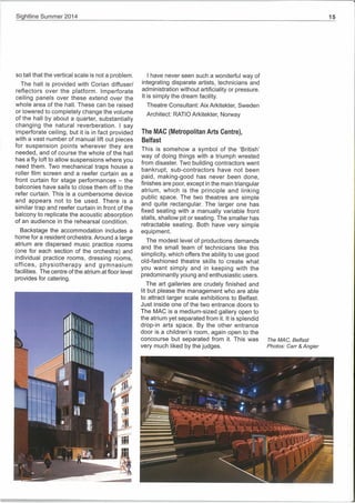 Si htline Summer 2014
so tall that the vertical scale is not a problem.
The hail is provided with Conan diffuser!
reflectors over the platform. Imperforate
ceiling panels over these extend over the
whole area of the hall. These can be raised
or lowered to completely change the volume
of the hall by about a quarter, substantially
changing the natural reverberation. I say
imperforate ceiling, but it is in fact provided
with a vast number of manual lift out pieces
for suspension points wherever they are
needed, and of course the whole of the hall
has a fly loft to allow suspensions where you
need them. Two mechanical traps house a
roller film screen and a reefer curtain as a
front curtain for stage performances — the
balconies have sails to close them off to the
refer curtain. This is a cumbersome device
and appears not to be used. There is a
similar trap and reefer curtain in front of the
balcony to replicate the acoustic absorption
of an audience in the rehearsal condition.
Backstage the accommodation includes a
home for a resident orchestra. Around a large
atrium are dispersed music practice rooms
(one for each section of the orchestra) and
individual practice rooms, dressing rooms,
offices, physiotherapy and gymnasium
facilities. The centre of the atrium at floor level
provides for catering.
p ti
I have never seen such a wonderful way of
integrating disparate artists, technicians and
administration without artificiality or pressure.
It is simply the dream facility.
Theatre Consultant: Aix Arkitekter, Sweden
Architect: RATIO Arkitekter, Norway
The MAC (Metropolitan Arts Centre),
Belfast
This is somehow a symbol of the ‘British’
way of doing things with a triumph wrested
from disaster. Two building contractors went
bankrupt, sub-contractors have not been
paid, making-good has never been done,
finishes are poor, except in the main triangular
atrium, which is the principle and linking
public space. The two theatres are simple
and quite rectangular. The larger one has
fixed seating with a manually variable front
stalls, shallow pit or seating. The smaller has
retractable seating. Both have very simple
equipment.
The modest level of productions demands
and the small team of technicians like this
simplicity, which offers the ability to use good
old-fashioned theatre skills to create what
you want simply and in keeping with the
predominantly young and enthusiastic users.
The art galleries are crudely finished and
lit but please the management who are able
to attract larger scale exhibitions to Belfast.
Just inside one of the two entrance doors to
The MAC is a medium-sized gallery open to
the atrium yet separated from it. It is splendid
drop-in arts space. By the other entrance
door is a children’s room, again open to the
concourse but separated from it. This was
very much liked by the judges.
1I1i
Iii
IIIi
The MAC, Belfast
Photos: Carr & Angler
7’
lb.
 