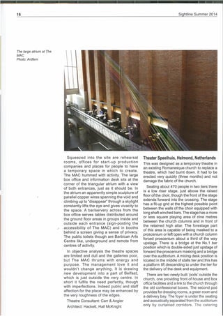 Si htline Summer 2014
The large atrium at The
MAC
Photo: Ardfern
Squeezed into the site are rehearsal
rooms, offices for start-up production
companies and places for people to have
a temporary space in which to create.
The MAC hummed with activity. The large
box office and information desk sits at the
corner of the triangular atrium with a view
of both entrances, just as it should be. In
the atrium an apparently simple sculpture of
parallel copper wires spanning the void and
climbing up to “disappear” through a skylight
constantly lifts the eye and gives vivacity to
the space. A bar/servery across from the
box office serves tables distributed around
the ground floor areas in groups inside and
outside each entrance (sign-posting the
accessibility of The MAC) and in booths
behind a screen giving a sense of privacy.
The public toilets though are Barbican Arts
Centre like, underground and remote from
centres of activity.
In objective analysis the theatre spaces
are limited and dull and the galleries poor,
but The MAC thrums with energy and
purpose. The management love it and
wouldn’t change anything. It is drawing
new development into a part of Belfast,
which is just outside the very centre. In
short it fulfils the need perfectly, though
with imperfections. Indeed public and staff
affection for the place may be enhanced by
the very roughness of the edges.
Theatre Consultant: Carr & Angier
Theater Speelhuis, Helmond, Netherlands
This was designed as a temporary theatre in
an existing Romanesque church to replace a
theatre, which had burnt down. It had to be
erected very quickly (three months) and not
damage the fabric of the church.
Seating about 470 people in two tiers there
is a low riser stage, just above the raised
floor of the choir, though the front of the stage
extends forward into the crossing. The stage
has a fit-up grid at the highest possible point
between the walls of the choir equipped with
long shaft winched bars. The stage has a more
or less square playing area of nine metres
between the church columns and in front of
the retained high altar. The forestage part
of this area is capable of being masked to a
proscenium or left open with a church column
forced proscenium about a third of the way
upstage. There is a bridge at the No.1 bar
position which is double-sided just upstage of
forward the proscenium masking and a bridge
over the auditorium. A mixing desk position is
located in the middle of stalls tier and this has
a platform lift descending to under the tier for
the delivery of the desk and equipment.
There are two newly built ‘pods’ outside the
church, one providing front of house and box
office facilities and a link to the church through
the old confessional boxes. The second pod
provides for dressing rooms, a green room and
a delivery bay. The foyer is under the seating
and acoustically separated from the auditorium
only by curtained corridors. The cateringArchitect: Hackett, Hall McKnight
 