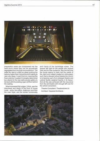 Si htline Summer 2014
•. .4 4~• • • • .4. —.
preparation areas are compressed into the
west porch where they can be acoustically
segregated from the foyer and auditorium. The
stalls tier rake is a little too steep pushing the
balcony higher than it should be and making its
rake very steep. In part this is to maximise the
foyer area but I suspect it is largely determined
by a desire for the rear stalls access gallery to
be level with the existing organ loft floor behind
the seating.
What impressed the judges, I think, was the
directness and dlarity of the front of house
route — entry, box-office, cloakroom and then
the main foyer, and the similar functionality
and clarity of the backstage areas. The
spaces felt right for the people who worked
here and for their audience. Also the fact that
the house seems to have met the needs of
the client and indeed created an enthusiasm
such that a disused school beside the church
is to become part of an enlarged theatre and
cultural facility weighed heavily in its favour.
And all this was achieved with the insurance
from the old theatre with enough left over for
the school conversion.
Theatre Consultant: Theateradvies by
Architect: Cepezed Architects
In p
•! .q. ~ • . .. . . ~. t.
p e
e e e
0~
 