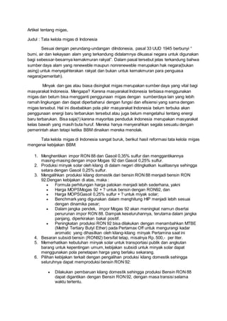 Artikel tentang migas,
Judul : Tata kelola migas di Indonesia
Sesuai dengan perundang-undangan diIndonesia, pasal 33 UUD 1945 berbunyi “
bumi, air dan kekayaan alam yang terkandung didalamnya dikuasai negara untuk digunakan
bagi sebessar-besarnya kemakmuran rakyat”. Dalam pasal tersebut jelas terkandung bahwa
sumber daya alam yang reneweble maupun nonreneweble merupakan hak negara(bukan
asing) untuk menyejahterakan rakyat dan bukan untuk kemakmuran para penguasa
negara(pemeritah).
Minyak dan gas atau biasa disingkat migas merupakan sumber daya yang vital bagi
masyarakat Indonesia. Mengapa? Karena masyarakat Indonesia terbiasa menggunakan
migas dan belum bisa mengganti penggunaan migas dengan sumberdaya lain yang lebih
ramah lingkungan dan dapat diperbaharui dengan fungsi dan efisiensi yang sama dengan
migas tersebut. Hal ini disebabkan pola pikir masyarakat Indonesia belum terbuka akan
penggunaan energi baru terbarukan tersebut atau juga belum mengetahui tentang energi
baru terbarukan. Bisa saja(!) karena mayoritas penduduk Indonesia merupakan masyarakat
kelas bawah yang masih buta huruf. Mereka hanya menyerahkan segala sesuatu dengan
pemerintah akan tetapi ketika BBM dinaikan mereka menolak.
Tata kelola migas di Indonesia sangat buruk, berikut hasil reformasi tata kelola migas
mengenai kebijakan BBM:
1. Menghentikan impor RON 88 dan Gasoil 0,35% sulfur dan menggantikannya
masing-masing dengan impor Mogas 92 dan Gasoil 0,25% sulfur.
2. Produksi minyak solar oleh kilang di dalam negeri ditingkatkan kualitasnya sehingga
setara dengan Gasoil 0,25% sulfur.
3. Mengalihkan produksi kilang domestik dari bensin RON 88 menjadi bensin RON
92.Dengan kebijakan di atas, maka :
 Formula perhitungan harga patokan menjadi lebih sederhana, yakni
 Harga MOPSMogas 92 + ? untuk bensin dengan RON92, dan
 Harga MOPSGasoil 0,25% sulfur + ? untuk miyak solar;
 Benchmark yang digunakan dalam menghitung HIP menjadi lebih sesuai
dengan dinamika pasar;
 Dalam jangka pendek, impor Mogas 92 akan meningkat namun disertai
penurunan impor RON 88. Dampak keseluruhannya, terutama dalam jangka
panjang, diperkirakan bakal positif.
 Peningkatan produksi RON 92 bisa dilakukan dengan menambahkan MTBE
(Methyl Tertiary Butyl Ether) pada Pertamax Off untuk mengurangi kadar
aromatic yang dihasilkan oleh kilang-kilang minyak Pertamina saat ini
4. Besaran subsidi bensin (RON92) bersifat tetap, misalnya Rp. 500,- per liter.
5. Memerhatikan kebutuhan minyak solar untuk transportasi publik dan angkutan
barang untuk kepentingan umum, kebijakan subsidi untuk minyak solar dapat
menggunakan pola penetapan harga yang berlaku sekarang.
6. Pilihan kebijakan terkait dengan pengalihan produksi kilang domestik sehingga
seluruhnya dapat memproduksi bensin RON 92:
 Dilakukan pembaruan kilang domestik sehingga produksi Bensin RON 88
dapat digantikan dengan Bensin RON92, dengan masa transisi selama
waktu tertentu.
 