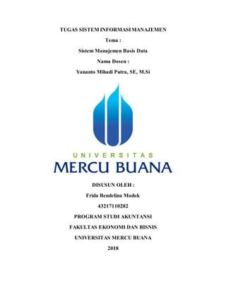 TUGAS SISTEM INFORMASIMANAJEMEN
Tema :
Sistem Manajemen Basis Data
Nama Dosen :
Yananto Mihadi Putra, SE, M.Si
DISUSUN OLEH :
Frida Bendelina Modok
43217110282
PROGRAM STUDI AKUNTANSI
FAKULTAS EKONOMI DAN BISNIS
UNIVERSITAS MERCU BUANA
2018
 