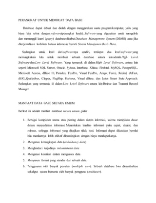 PERANGKAT UNTUK MEMBUAT DATA BASE
Database dapat dibuat dan diolah dengan menggunakan suatu program komputer, yaitu yang
biasa kita sebut dengan software(perangkat lunak). Software yang digunakan untuk mengelola
dan memanggil kueri (query) database disebut Database Management System (DBMS) atau jika
diterjemahkan kedalam bahasa indonesia berarti Sistem Manajemen Basis Data.
Sedangkan untuk level dari softwarenya sendiri, terdapat dua level software yang
memungkinkan kita untuk membuat sebuah database antara lain adalah High Level
Software dan Low Level Software. Yang termasuk di dalam High Level Software, antara lain
seperti Microsoft SQL Server, Oracle, Sybase, Interbase, XBase, Firebird, MySQL, PostgreSQL,
Microsoft Access, dBase III, Paradox, FoxPro, Visual FoxPro, Arago, Force, Recital, dbFast,
dbXL,Quicksilver, Clipper, FlagShip, Harbour, Visual dBase, dan Lotus Smart Suite Approach.
Sedangkan yang termasuk di dalam Low Level Software antara lain Btrieve dan Tsunami Record
Manager.
MANFAAT DATA BASE SECARA UMUM
Berikut ini adalah manfaat database secara umum, yaitu:
1. Sebagai komponen utama atau penting dalam sistem informasi, karena merupakan dasar
dalam menyediakan informasi. Menentukan kualitas informasi yaitu cepat, akurat, dan
relevan, sehingga infromasi yang disajikan tidak basi. Informasi dapat dikatakan bernilai
bila manfaatnya lebih efektif dibandingkan dengan biaya mendapatkanya.
2. Mengatasi kerangkapan data (redundancy data)
3. Menghindari terjadinya inkonsistensi data
4. Mengatasi kesulitan dalam mengakses data
5. Menyusun format yang standar dari sebuah data.
6. Penggunaan oleh banyak pemakai (multiple user). Sebuah database bisa dimanfaatkan
sekaligus secara bersama oleh banyak pengguna (multiuser).
 