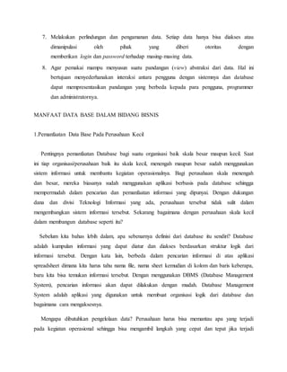 7. Melakukan perlindungan dan pengamanan data. Setiap data hanya bisa diakses atau
dimanipulasi oleh pihak yang diberi otoritas dengan
memberikan login dan password terhadap masing-masing data.
8. Agar pemakai mampu menyusun suatu pandangan (view) abstraksi dari data. Hal ini
bertujuan menyederhanakan interaksi antara pengguna dengan sistemnya dan database
dapat mempresentasikan pandangan yang berbeda kepada para pengguna, programmer
dan administratornya.
MANFAAT DATA BASE DALAM BIDANG BISNIS
1.Pemanfaatan Data Base Pada Perusahaan Kecil
Pentingnya pemanfaatan Database bagi suatu organisasi baik skala besar maupun kecil. Saat
ini tiap organisasi/perusahaan baik itu skala kecil, menengah maupun besar sudah menggunakan
sistem informasi untuk membantu kegiatan operasionalnya. Bagi perusahaan skala menengah
dan besar, mereka biasanya sudah menggunakan aplikasi berbasis pada database sehingga
mempermudah dalam pencarian dan pemanfaatan informasi yang dipunyai. Dengan dukungan
dana dan divisi Teknologi Informasi yang ada, perusahaan tersebut tidak sulit dalam
mengembangkan sistem informasi tersebut. Sekarang bagaimana dengan perusahaan skala kecil
dalam membangun database seperti itu?
Sebelum kita bahas lebih dalam, apa sebenarnya definisi dari database itu sendiri? Database
adalah kumpulan informasi yang dapat diatur dan diakses berdasarkan struktur logik dari
informasi tersebut. Dengan kata lain, berbeda dalam pencarian informasi di atas aplikasi
spreadsheet dimana kita harus tahu nama file, nama sheet kemudian di kolom dan baris keberapa,
baru kita bisa temukan informasi tersebut. Dengan menggunakan DBMS (Database Management
System), pencarian informasi akan dapat dilakukan dengan mudah. Database Management
System adalah aplikasi yang digunakan untuk membuat organisasi logik dari database dan
bagaimana cara mengaksesnya.
Mengapa dibutuhkan pengelolaan data? Perusahaan harus bisa memantau apa yang terjadi
pada kegiatan operasional sehingga bisa mengambil langkah yang cepat dan tepat jika terjadi
 