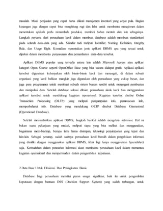 masalah. Misal penjualan yang cepat harus diikuti manajemen inventori yang cepat pula. Bagian
keuangan juga dengan cepat bisa menghitung rugi dan laba untuk membantu manajemen dalam
menentukan apakah perlu menambah produksi, membeli bahan mentah dan lain sebagainya.
Langkah pertama dari perusahaan kecil dalam membuat database adalah membuat standarisasi
pada seluruh data-data yang ada. Standar tadi meliputi Identifier, Naming, Definition, Integrity
Rule, dan Usage Right. Kemudian menentukan jenis aplikasi DBMS apa yang sesuai untuk
dipakai dalam membantu penyusunan dan pemanfaatan data-data tersebut.
Aplikasi DBMS populer yang tersedia antara lain adalah Microsoft Access atau aplikasi
kategori Open Source seperti OpenOffice Base yang bisa secara didapat gratis. Aplikasi-aplikasi
tersebut digunakan kebanyakan oleh bisnis-bisnis kecil dan menengah, di dalam sebuah
organisasi yang kecil bahkan mungkin juga digunakan oleh perusahaan yang cukup besar, dan
juga para programmer untuk membuat sebuah sistem buatan sendiri untuk menangani pembuatan
dan manipulasi data. Setelah database selesai dibuat, perusahaan skala kecil bisa menggunakan
aplikasi tersebut untuk mendukung kegiatan operasional. Kegiatan tersebut disebut Online
Transaction Processing (OLTP) yang meliputi pengumpulan info, pemrosesan info,
memperbaharui info. Database yang mendukung OLTP disebut Database Operasional
(Operational Database).
Setelah memanfaatkan aplikasi DBMS, langkah berikut adalah mengelola informasi. Hal ini
bukan suatu pekerjaan yang mudah, meliputi siapa yang bisa melihat dan menggunakan,
bagaimana mem-backup, berapa lama harus disimpan, teknologi penyimpanan yang tepat dan
lain-lain. Sebagai penutup, sudah saatnya perusahaan kecil beralih dalam pengelolaan informasi
yang dimiliki dengan menggunakan aplikasi DBMS, tidak lagi hanya menggunakan Spreadsheet
saja. Kemudahan dalam pencarian informasi akan membantu perusahaan kecil dalam memantau
kegiatan operasional dan mempermudah dalam pengambilan keputusan.
2.Data Base Untuk Efesiensi Dan Peningkatan Bisnis
Database bagi perusahaan memiliki peran sangat signifikan, baik itu untuk pengambilan
keputusan dengan bantuan DSS (Decision Support System) yang sudah terbangun, untuk
 