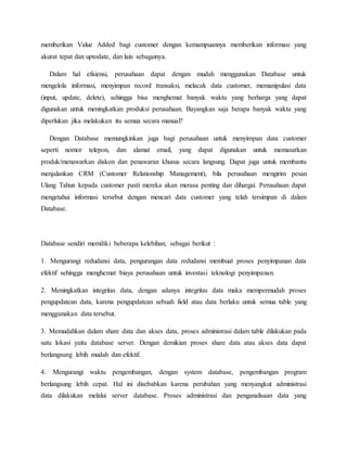 memberikan Value Added bagi customer dengan kemampuannya memberikan informasi yang
akurat tepat dan uptodate, dan lain sebagainya.
Dalam hal efisiensi, perusahaan dapat dengan mudah menggunakan Database untuk
mengelola informasi, menyimpan record transaksi, melacak data customer, memanipulasi data
(input, update, delete), sehingga bisa menghemat banyak waktu yang berharga yang dapat
digunakan untuk meningkatkan produksi perusahaan. Bayangkan saja berapa banyak waktu yang
diperlukan jika melakukan itu semua secara manual?
Dengan Database memungkinkan juga bagi perusahaan untuk menyimpan data customer
seperti nomor telepon, dan alamat email, yang dapat digunakan untuk memasarkan
produk/menawarkan diskon dan penawaran khusus secara langsung. Dapat juga untuk membantu
menjalankan CRM (Customer Relationship Management), bila perusahaan mengirim pesan
Ulang Tahun kepada customer pasti mereka akan merasa penting dan dihargai. Perusahaan dapat
mengetahui informasi tersebut dengan mencari data customer yang telah tersimpan di dalam
Database.
Database sendiri memiliki beberapa kelebihan, sebagai berikut :
1. Mengurangi redudansi data, pengurangan data redudansi membuat proses penyimpanan data
efektif sehingga menghemat biaya perusahaan untuk investasi teknologi penyimpanan.
2. Meningkatkan integritas data, dengan adanya integritas data maka mempermudah proses
pengupdatean data, karena pengupdatean sebuah field atau data berlaku untuk semua table yang
menggunakan data tersebut.
3. Memudahkan dalam share data dan akses data, proses administrasi dalam table dilakukan pada
satu lokasi yaitu database server. Dengan demikian proses share data atau akses data dapat
berlangsung lebih mudah dan efektif.
4. Mengurangi waktu pengembangan, dengan system database, pengembangan program
berlangsung lebih cepat. Hal ini disebabkan karena perubahan yang menyangkut administrasi
data dilakukan melalui server database. Proses administrasi dan penganalisaan data yang
 