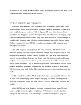 berlangsung di satu tempat ini mempermudah proses pembangunan program yang lebih efektif
terutama pada tahap analisa dan penerapan program.
MANFAAT DATABASE BAGI PERUSAHAAN
Penggunaan sistem informasi sangat dibutuhkan dalam meningkatkan produktivitas dalam
suatu perusahaan dengan semakin banyaknya persaingan, membuat perusaahaan berpikir keras
dalam menjalankan proses bisnisnya. Untuk itu digunakanlah suatu sistem database dalam
pengelolaan data. Penggunaan database dalam perusahaan merupakan salah satu hal yang sangat
wajib untuk mendukung kegiatan-kegiatan yang ada di dalam perusahaan. Database merupakan
suatu kumpulan data yang saling terhubung dan dapat diakses dengan mudah. Dengan adanya
Database Management System (DBMS), perusaahan dapat dengan mudah mengakses dan
menyimpan data informasi.
Selain untuk mengakses dan menyimpan data suatu perusahaan, DBMS harus dapat
memantau apa yang terjadi pada kegiatan operasional sehingga dapat mengambil langkah yang
cepat dan tepat jika terjadi masalah. Misalnya penjualan yang cepat harus diikuti manajemen
inventori yang cepat. Bagian keuangan juga dengan cepat bisa menghitung rugi dan laba untuk
membantu manajemen dalam menentukan apakah perlu menambah produksi, membeli bahan
mentah dan lain sebagainya. Langkah pertama dari perusahaan dalam membuat database adalah
membuat standarisasi pada seluruh data-data yang ada. Kemudian menentukan jenis aplikasi
DBMS apa yang sesuai untuk dipakai dalam membantu penyusunan dan pemanfaatan data-data
tersebut.
Setelah memanfaatkan aplikasi DBMS, langkah berikutnya adalah mengelola informasi. Hal
ini bukan suatu pekerjaan yang mudah, meliputi siapa yang bisa melihat dan menggunakan,
bagaimana mem-backup, berapa lama harus disimpan, teknologi penyimpanan yang tepat dan
lain-lain.
Aplikasi DBMS yang sering digunakan oleh suatu perusahaan adalaha adalah Microsoft
Access, MySQL, Oracle atau aplikasi yang lainnya. Aplikasi-aplikasi tersebut digunakan
kebanyakan oleh bisnis-bisnis kecil dan menengah, di dalam sebuah organisasi yang kecil
 