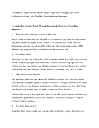 berkomunikasi dengan individu-individu dengan sangat efektif. Pelanggan puas karena
mendapatkan informasi yang dibutuhkan dan sesuai dengan harapannya.
Memanfaatkan Database Untuk Meningkatkan Kinerja Bisnis Dan Pengambilan
Keputusan :
a. Tantangan dalam menangani besarnya volume data
Sampai 5 tahun sebagian besar data dikumpulkan oleh organisasi yang terdiri atas data transaksi
yang dapat ditempatkan dengan mudah kedalam kolom dan baris pada DBMS Relasional.
Kemungkinan data-data yang ada memiliki struktur atau tidak sesuai dengan produk DBMS
relasional yang mengorganisasikan data kedalam bentuk kolom dan baris.
b. Infrastruktur Bisnis
Kebutuhan akan data yang berkapabilitas besar memerlukan infraksruktur bisnis yang terkini dan
memiliki rabgkaian perangkat untuk memperoleh informasi-informasi yang diperlukan dari
berbagai jenis data yang berbeda yang ada dalam organisasi. Kemampuan-kemampuan tersebut
meliputi data warehouse, data marts, hadoop, in-memory computing, serta platform analitis.
c. Data warehouse dan data mart
Data warehouse adalah data yang menyimpan data historis dan data terkini yang berpengaruh
bagi kepentingan pengambil jeputusan diseluruh perusahaan. Sedangkan data mart adalah bagian
dari data warehouse yang diringkas atau dikhususkan untuk penanganan jenis-jenis data tertentu
pada database yang terpisah untuk kelompok pengguna yang lebih ditentukan.
Hadoop adalah perangkat kerja open source yang dikelola oleh Apache software foundation yang
memungkinkan pendistribusian proses data berkapasitas besar secara paralel pada komputer-
komputer berbiaya terjangkau.
d. Komputasi dalam memori
Komputasi dalam memori adalah cara yang lain untuk memfasilitasi analisis data yang besar.
 