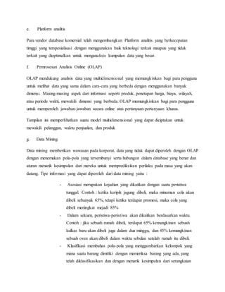 e. Platform analitis
Para vendor database komersial telah mengembangkan Platform analitis yang berkecepatan
timggi yang terspesialisasi dengan menggunakan baik teknologi terkait maupun yang tidak
terkait yang dioptimalkan untuk menganalisis kumpulan data yang besar.
f. Pemrosesan Analisis Online (OLAP)
OLAP mendukung analisis data yang multidimensional yang memungkinkan bagi para pengguna
untuk melihat data yang sama dalam cara-cara yang berbeda dengan menggunakan banyak
dimensi. Masing-masing aspek dari informasi seperti produk, penetapan harga, biaya, wilayah,
atau periode wakti, mewakili dimensi yang berbeda. OLAP memungkinkan bagi para pengguna
untuk memperoleh jawaban-jawaban secara online atas pertanyaan-pertanyaan khusus.
Tampilan ini memperlihatkan suatu model multidimensional yang dapat diciptakan untuk
mewakili pelanggan, waktu penjualan, dan produk
g. Data Mining
Data mining memberikan wawasan pada korporat, data yang tidak dapat diperoleh dengan OLAP
dengan menemukan pola-pola yang tersembunyi serta hubungan dalam database yang benar dan
aturan menarik kesimpulan dari mereka untuk memprediksikan perilaku pada masa yang akan
datang. Tipe informasi yang dapat diperoleh dari data mining yaitu :
- Asosiasi merupakan kejadian yang dikaitkan dengan suatu peristiwa
tunggal. Contoh : ketika keripik jagung dibeli, maka minuman cola akan
dibeli sebanyak 65%, tetapi ketika terdapat promosi, maka cola yang
dibeli meningkat mejadi 85%
- Dalam sekuen, peristiwa-peristiwa akan dikaitkan berdasarkan waktu.
Contoh : jika sebuah rumah dibeli, terdapat 65% kemungkinan sebuah
kulkas baru akan dibeli juga dalam dua minggu, dan 45% kemungkinan
sebuah oven akan dibeli dalam waktu sebulan setelah rumah itu dibeli.
- Klasifikasi membahas pola-pola yang menggambarkan kelompok yang
mana suatu barang dimiliki dengan memeriksa barang yang ada, yang
telah diklasifikasikan dan dengan menarik kesimpulan dari serangkaian
 