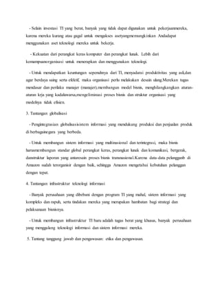 - Selain investasi TI yang berat, banyak yang tidak dapat digunakan untuk pekerjaanmereka,
karena mereka kurang atau gagal untuk mengakses asetyangmemungkinkan Andadapat
menggunakan aset teknologi mereka untuk bekerja.
- Kekuatan dari perangkat keras komputer dan perangkat lunak. Lebih dari
kemampuanorganisasi untuk menerapkan dan menggunakan teknologi.
- Untuk mendapatkan keuntungan sepenuhnya dari TI, menyadarai produktivitas yang asli,dan
agar berdaya saing serta efektif, maka organisasi perlu melakukan desain ulang.Merekan tugas
mendasar dan perilaku manajer (manajer),membangun model bisnis, menghilangkangkan aturan-
aturan krja yang kadaluwarsa,mengeliminasi proses bisnis dan struktur organisasi yang
modelnya tidak efisien.
3. Tantangan globalisasi
- Pengintegrasian globalisasisistem informasi yang mendukung produksi dan penjualan produk
di berbagainegara yang berbeda.
- Untuk membangun sistem informasi yang multinasional dan terintegrasi, maka bisnis
harusmembangun standar global perangkat keras, perangkat lunak dan komunikasi, bergerak,
danstruktur laporan yang antaresain proses bisnis transnasional.Karena data-data pelangganb di
Amazon sudah terorganisir dengan baik, sehingga Amazon mengetahui kebutuhan pelanggan
dengan tepat.
4. Tantangan infrastruktur teknologi informasi
- Banyak perusahaan yang dibebani dengan program TI yang mahal, sistem informasi yang
kompleks dan rapuh, serta tindakan mereka yang merupakan hambatan bagi strategi dan
pelaksanaan bisnisnya.
- Untuk membangun infrastruktur TI baru adalah tugas berat yang khusus, banyak perusahaan
yang menggalang teknologi informasi dan sistem informasi mereka.
5. Tantang tanggung jawab dan pengawasan: etika dan pengawasan.
 