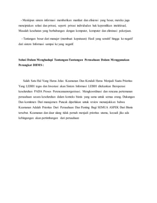 - Meskipun sistem informasi memberikan manfaat dan efisiensi yang besar, mereka juga
menciptakan solusi dan privasi, seperti privasi individudan hak kepemilikan intelektual,
Masalah kesehatan yang berhubungan dengan komputer, komputer dan eliminasi pekerjaan.
- Tantangan besar dari manajer (membuat keputusan) Hasil yang sensitif hingga ke negatif
dari sistem Informasi sampai ke yang negatif.
Solusi Dalam Menghadapi Tantangan-Tantangan Perusahaan Dalam Menggunakan
Perangkat DBMS :
Salah Satu Hal Yang Harus Jelas: Keamanan Dan Kendali Harus Menjadi Suatu Prioritas
Yang LEBIH tegas dan Investasi akan Sistem Informasi LEBIH ditekankan Beroperasi
keseluruhan PADA Proses Perencanaanorganisasi. Mengkoordinasi dan rencana pertemanan
perusahaan secara keseluruhan dalam konteks bisnis yang sama untuk semua orang. Dukungan
Dan komitmen Dari manajemen Puncak diperlukan untuk review menunjukkan bahwa
Keamanan Adalah Prioritas Dari Perusahaan Dan Penting Bagi SEMUA ASPEK Dari Bisnis
tersebut. Keamanan dan daur ulang tidak pernah menjadi prioritas utama, kecuali jika ada
kebingungan akan pertimbangan dari perusahaan
 