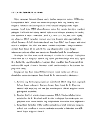 SISTEM MANAJEMEN BASIS DATA
Sistem manajemen basis data (Bahasa Inggris: database management system, DBMS), atau
kadang disingkat SMBD, adalah suatu sistem atau perangkat lunak yang dirancang untuk
mengelola suatu basis data dan menjalankan operasi terhadap data yang diminta banyak
pengguna. Contoh tipikal SMBD adalah akuntansi, sumber daya manusia, dan sistem pendukung
pelanggan, SMBD telah berkembang menjadi bagian standar di bagian pendukung (back office)
suatu perusahaan. Contoh SMBD adalah Oracle, SQL server 2000/2003, MS Access, MySQL
dan sebagainya. DBMS merupakan perangkat lunak yang dirancang untuk dapat melakukan
utilisasi dan mengelola koleksi data dalam jumlah yang besar. DBMS juga dirancang untuk dapat
melakukan manipulasi data secara lebih mudah. Sebelum adanya DBMS, data pada umumnya
disimpan dalam bentuk flat file, yaitu file teks yang ada pada sistem operasi. Sampai
sekarangpun masih ada aplikasi yang menyimpan data dalam bentuk flat secara langsung.
Menyimpan data dalam bentuk flat file mempunyai kelebihan dan kekurangan. Penyimpanan
dalam bentuk ini akan mempunyai manfaat yang optimal jika ukuran filenya relatif kecil, seperti
file o dari flat file, seperti bertambahnya kecepatan dalam pengolahan data. Namun metode ini
masih memiliki banyak kelemahan, diantaranya adalah masalah manajemen dan keamanan data
yang masih kurang.
Penyimpanan data dalam bentuk DBMS mempunyai banyak manfaat dan kelebihan
dibandingkan dengan penyimpanan dalam bentuk flat file atau spreadsheet, diantaranya :
1. Performa yang dapat dengan penyimpanan dalam bentuk DBMS cukup besar, sangat jauh
berbeda dengan performance data yang disimpan dalam bentuk flat file. Disamping
memiliki unjuk kerja yang lebih baik, juga akan didapatkan efisiensi penggunaan media
penyimpanan dan memori
2. Integritas data lebih terjamin dengan penggunaan DBMS. Masalah redudansi sering
terjadi dalam flat file. Redudansi adalah kejadian berulangnya data atau kumpulan data
yang sama dalam sebuah database yang mengakibatkan pemborosan media penyimpanan.
3. Independensi. Perubahan struktur database dimungkinkan terjadi tanpa harus mengubah
aplikasi yang mengaksesnya sehingga pembuatan antarmuka ke dalam data akan lebih
mudah dengan penggunaan DBMS.
 