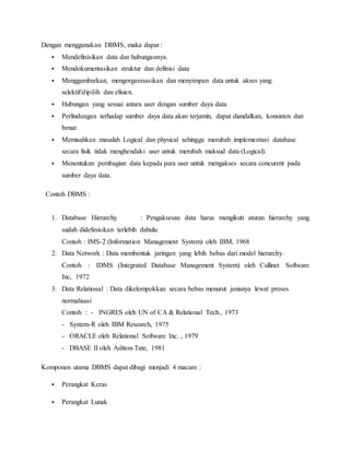 Dengan menggunakan DBMS, maka dapat :
 Mendefinisikan data dan hubungannya.
 Mendokumentasikan struktur dan definisi data
 Menggambarkan, mengorganisasikan dan menyimpan data untuk akses yang
selektif/dipilih dan efisien.
 Hubungan yang sesuai antara user dengan sumber daya data.
 Perlindungan terhadap sumber daya data akan terjamin, dapat diandalkan, konsisten dan
benar.
 Memisahkan masalah Logical dan physical sehingga merubah implementasi database
secara fisik tidak menghendaki user untuk merubah maksud data (Logical).
 Menentukan pembagian data kepada para user untuk mengakses secara concurent pada
sumber daya data.
Contoh DBMS :
1. Database Hierarchy : Pengaksesan data harus mengikuti aturan hierarchy yang
sudah didefinisikan terlebih dahulu.
Contoh : IMS-2 (Information Management System) oleh IBM, 1968
2. Data Network : Data membentuk jaringan yang lebih bebas dari model hierarchy.
Contoh : IDMS (Integrated Database Management System) oleh Cullinet Software
Inc, 1972
3. Data Relational : Data dikelompokkan secara bebas menurut jenisnya lewat proses
normalisasi
Contoh : - INGRES oleh UN of CA & Relational Tech., 1973
- System-R oleh IBM Research, 1975
- ORACLE oleh Relational Software Inc. , 1979
- DBASE II oleh Ashton-Tate, 1981
Komponen utama DBMS dapat dibagi menjadi 4 macam :
 Perangkat Keras
 Perangkat Lunak
 