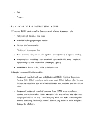  Data
 Pengguna
KEUNTUNGAN DAN KERUGIAN PENGGUNAAN DBMS
1.Pengunaan DMBS untuk mengelola data mempunyai beberapa keuntungan, yaitu :
 Kebebasan data dan akses yang efisien
 Mereduksi waktu pengembangan aplikasi
 Integritas dan keamanan data
 Administrasi keseragaman data
 Akses bersamaan dan perbaikan dari terjadinya crashes (tabrakan dari proses serentak).
 Mengurangi data redundancy : Data redundansi dapat direduksi/dikurangi, tetapi tidak
dapat dihilangkan sama sekali (untuk kepentingan keyfield)
 Membutuhkan sedikit memory untuk penyimpanan data
2.Kerugian pengunaan DBMS antara lain :
 Memperoleh perangkat lunak yang mahal (teknologi DBMS, Operation, Conversion,
Planning, Risk). DBMS mainframe masih sangat mahal. DBMS berbasis mikro biayanya
mencapai beberapa ratus dolar, dapat menggambarkan suatu organisasi yang kecil secara
berarti
 Memperoleh konfigurasi perangkat keras yang besar. DBMS sering memerlukan
kapasitas penyimpanan primer dan sekunder yang lebih besar daripada yang diperlukan
oleh program aplikasi lain. Juga, kemudahan yang dibuat oleh DBMS dalam mengambil
informasi mendorong lebih banyak terminal pemakai yang disertakan dalam konfigurasi
daripada jika sebaliknya.
 