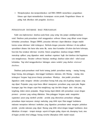  Mempekerjakan dan mempertahankan staf DBA DBMS memerlukan pengetahuan
khusus agar dapat memanfaatkan kemampuan secara penuh. Pengetahuan khusus ini
paling baik diberikan oleh pengelola database.
PENGGUNAAN DATABASE BAGI PERUSAHAAN
Salah satu implementasi database pada bisnis yang sering kita jumpai adalahperusahaan
retail. Database pada perusahaan retail menggunakan software khusus yang dibuat sesuai dengan
kebutuhan perusahaan. Dengan DBMS, pencarian informasi dapat dilakukan dengan mudah
karena semua informasi telah terintegrasi. Berbeda dengan pencarian informasi di atas aplikasi
spreadsheet dimana kita harus tahu nama file, nama sheet kemudian di kolom dan baris keberapa,
baru kita bisa temukan informasi tersebut. Sistem pengelolaan database dengan DBMS
mencakup aplikasi yang digunakan untuk membuat organisasi logik dari database dan bagaimana
cara mengaksesnya. Desainer software biasanya membagi database salam tabel – tabel sesuai
kebutuhan. Tiap tabel menggambarkan hubungan antara variabel yang disebut relational
database.
Database pada perusahaan retail berisi tentang jumlah persediaan masing – masing barang,
harga barang, data pelanggan, data tanggal kadaluarsa makanan, dsb. Masing – masing data
terintegrasi berguna bagi proses kinerja perusahaan. Misalnya, data jumlah persediaan
digunakan untuk mengatur sirkulasi persediaan barang baik yang ada di gudang maupun yang
siap dijual. Penjualan yang cepat harus diikuti manajemen persediaan yang cepat pula. Bagian
keuangan juga bisa dengan cepat bisa menghitung rugi dan laba dengan data – data yang
tergabung dalam sistem penjualan. Harga barang dapat diubah oleh perusahaan sesuai dengan
promosi – promosi yang sedang dilakukan. Data pelanggan berguna untuk mengetahui
segmentasi pasar yang membeli produk – produk yang ditawarkan perusahaan sehingga
perusahaan dapat menyusun strategi marketing yang lebih tepat. Data tanggal kadaluarsa
makanan merupakan informasi tambahan yang digunakan perusahaan untuk mengatur peletakan
produk – produk makanan yang dijual. Barang yang lebih dekat dengan tanggal kadaluarsa akan
diletakkan di tempat – tempat strategis seperti di bagian paling depan rak, disamping kasir, atau
di bagian produk obral sehingga barang tersebut diharapkan lebih mudah terjual.
 