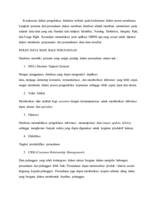 Kesuksesan dalam pengelolaan database terletak pada keakuratan dalam proses pendataan.
Langkah pertama dari perusahaan dalam membuat database adalah membuat standarisasi pada
seluruh data-data yang ada. Standar tadi meliputi Identifier, Naming, Definition, Integrity Rule,
dan Usage Right. Kemudian menentukan jenis aplikasi DBMS apa yang sesuai untuk dipakai
dalam membantu penyusunan dan pemanfaatan data-data tersebut.
PERAN DATA BASE BAGI PERUSAHAAN
Database memiliki peranan yang sangat penting dalam perusahaan antara lain :
1. DSS ( Decision Support System)
Dengan penggunaan database yang dapat mengontrol duplikasi
data, menjaga datatetap konsisten, terstandarisasi, dan memberikan informasi yang lebih cepat,
sangat membantu dalam proses pengambilan keputusan sehingga lebih cepat, tepat dan akurat.
2. Value Added
Memberikan nilai tambah bagi customer dengan kemampuannya untuk memberikan informasi
tepat, akurat, dan uptodate.
3. Efisiensi
Database memudahkan pengelolaan informasi, memanipulasi data (input, update, delete),
sehingga menghemat banyak waktu yang dapat digunakan untuk kegiatan produktif lainnya.
4. Efektifitas
Tingkat produktifitas perusahaan
5. CRM (Customer Relationship Management)
Data pelanggan yang telah terintegrasi dalam sistem berguna dalam menjalin hubungan
perusahaan dan pelanggan lebih baik. Perusahaan dapat menawarkan produk / diskon secara
langsung kepada pelanggan. Perusahaan juga dapat memberikan ucapan selamat ulang tahun
yang berguna dalam membentuk loyalitas pelanggan.
 