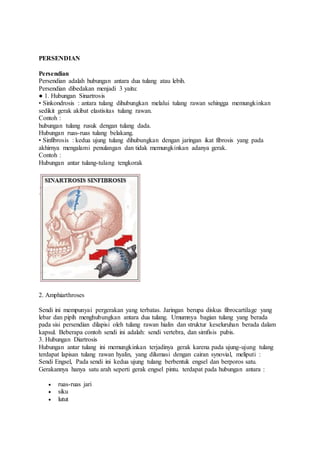 PERSENDIAN 
Persendian 
Persendian adalah hubungan antara dua tulang atau lebih. 
Persendian dibedakan menjadi 3 yaitu: 
● 1. Hubungan Sinartrosis 
• Sinkondrosis : antara tulang dihubungkan melalui tulang rawan sehingga memungkinkan 
sedikit gerak akibat elastisitas tulang rawan. 
Contoh : 
hubungan tulang rusuk dengan tulang dada. 
Hubungan ruas-ruas tulang belakang. 
• Sinfibrosis : kedua ujung tulang dihubungkan dengan jaringan ikat fibrosis yang pada 
akhirnya mengalami penulangan dan tidak memungkinkan adanya gerak. 
Contoh : 
Hubungan antar tulang-tulang tengkorak 
2. Amphiarthroses 
Sendi ini mempunyai pergerakan yang terbatas. Jaringan berupa diskus fibrocartilage yang 
lebar dan pipih menghubungkan antara dua tulang. Umumnya bagian tulang yang berada 
pada sisi persendian dilapisi oleh tulang rawan hialin dan struktur keseluruhan berada dalam 
kapsul. Beberapa contoh sendi ini adalah: sendi vertebra, dan simfisis pubis. 
3. Hubungan Diartrosis 
Hubungan antar tulang ini memungkinkan terjadinya gerak karena pada ujung-ujung tulang 
terdapat lapisan tulang rawan hyalin, yang dilumasi dengan cairan synovial, meliputi : 
Sendi Engsel, Pada sendi ini kedua ujung tulang berbentuk engsel dan berporos satu. 
Gerakannya hanya satu arah seperti gerak engsel pintu. terdapat pada hubungan antara : 
 ruas-ruas jari 
 siku 
 lutut 
 