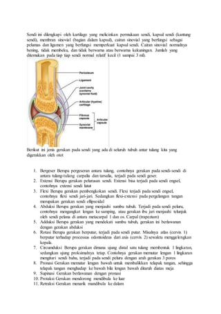 Sendi ini dilengkapi oleh kartilago yang melicinkan permukaan sendi, kapsul sendi (kantung 
sendi), membran sinovial (bagian dalam kapsul), cairan sinovial yang berfungsi sebagai 
pelumas dan ligamen yang berfungsi memperkuat kapsul sendi. Cairan sinovial normalnya 
bening, tidak membeku, dan tidak berwarna atau berwarna kekuningan. Jumlah yang 
ditemukan pada tiap tiap sendi normal relatif kecil (1 sampai 3 ml). 
Berikut ini jenis gerakan pada sendi yang ada di seluruh tubuh antar tulang kita yang 
digerakkan oleh otot 
1. Bergeser Berupa pergeseran antara tulang, contohnya gerakan pada sendi-sendi di 
antara tulang-tulang carpalia dan tarsalia, terjadi pada sendi geser. 
2. Extensi Berupa gerakan pelurusan sendi. Extensi bisa terjadi pada sendi engsel, 
contohnya extensi sendi lutut 
3. Flexi Berupa gerakan pembengkokan sendi. Flexi terjadi pada sendi engsel, 
contohnya flexi sendi jari-jari. Sedangkan flexi-extensi pada pergelangan tangan 
merupakan gerakan sendi ellipsoidal 
4. Abduksi Berupa gerakan yang menjauhi sumbu tubuh. Terjadi pada sendi peluru, 
contohnya mengangkat lengan ke samping, atau gerakan ibu jari menjauhi telunjuk 
oleh sendi pelana di antara metacarpal 1 dan os. Carpal (trapezium) 
5. Adduksi Berupa gerakan yang mendekati sumbu tubuh, gerakan ini berlawanan 
dengan gerakan abduksi 
6. Rotasi Berupa gerakan berputar, terjadi pada sendi putar. Misalnya atlas (cervix 1) 
berputar terhadap processus odontoideus dari axis (cervix 2) sewaktu menggelengkan 
kepala. 
7. Circumduksi Berupa gerakan dimana ujung distal satu tulang membentuk 1 lingkaran, 
sedangkan ujung proksimalnya tetap. Contohnya gerakan memutar lengan 1 lingkaran 
mengitari sendi bahu, terjadi pada sendi peluru dengan arah gerakan 3 poros 
8. Pronasi Gerakan memutar lengan bawah untuk membalikkan telapak tangan, sehingga 
telapak tangan menghadap ke bawah bila lengan bawah ditaruh diatas meja 
9. Supinasi Gerakan berlawanan dengan pronasi 
10. Protaksi Gerakan mendorong mendibula ke luar 
11. Retraksi Gerakan menarik mandibula ke dalam 
 
